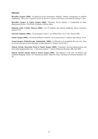 Références
Bressolles, Grégory (2004), “La qualité de service électronique, Netqu@l : Mesure, conséquences et variables
modératrices, Thèse pour l’obtention du titre de Docteur ès Sciences de Gestion, Université de Toulouse 1, Juin.
Bressolles, Grégory et Nantel, Jacques (2004), “Electronic Service Quality: A Comparaison of Three
Measurement Scales» 33th EMAC Conference, Murcia, Spain
Duhamel, Louis et Kathy, Megyery (2004), « Les 25 meilleurs sites Internet québécois», Revue Commerce
(mai) p 53-56.
Labrèche, Stéphane (2004), « D’une banque à l’autre », Les Affaires Plus, Vol 27, No1, Janvier 2004.
Nantel, Jacques (2002), « Occasions d'affaires et Internet : où en sommes-nous? » Gestion, Hors Série p. 32-38.
Nantel, Jacques; Mekki-Berrada, Abdelouahab (2004), « L'efficacité et la navigabilité d'un site web : Rien
ne sert de courir encore faut-il aller dans la bonne direction », Gestion, Vol 29, No 4.
Sénécal, Sylvain; Kaczynski, Pawel et Nantel, Jacques (2004), “Consumers' decision-making process and
their online shopping behaviour : a clickstream analysis ”, Journal of Business Research JBR, June 2004
Sénécal, Sylvain; Gharbi, Jamel et Nantel, Jacques (2002), “The Influence of the Flow on Hedonic and
Utilitarian Shopping Values“, in S. Broniarczyk and K. Nakamoto (Eds.), Advances in Consumer Research, Vol.
29
12
 
