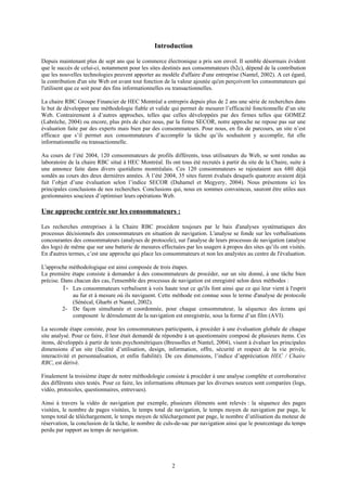Introduction
Depuis maintenant plus de sept ans que le commerce électronique a pris son envol. Il semble désormais évident
que le succès de celui-ci, notamment pour les sites destinés aux consommateurs (b2c), dépend de la contribution
que les nouvelles technologies peuvent apporter au modèle d'affaire d'une entreprise (Nantel, 2002). A cet égard,
la contribution d'un site Web est avant tout fonction de la valeur ajoutée qu'en perçoivent les consommateurs qui
l'utilisent que ce soit pour des fins informationnelles ou transactionnelles.
La chaire RBC Groupe Financier de HEC Montréal a entrepris depuis plus de 2 ans une série de recherches dans
le but de développer une méthodologie fiable et valide qui permet de mesurer l’efficacité fonctionnelle d’un site
Web. Contrairement à d’autres approches, telles que celles développées par des firmes telles que GOMEZ
(Labrèche, 2004) ou encore, plus près de chez nous, par la firme SECOR, notre approche ne repose pas sur une
évaluation faite par des experts mais bien par des consommateurs. Pour nous, en fin de parcours, un site n’est
efficace que s’il permet aux consommateurs d’accomplir la tâche qu’ils souhaitent y accomplir, fut elle
informationnelle ou transactionnelle.
Au cours de l’été 2004, 120 consommateurs de profils différents, tous utilisateurs du Web, se sont rendus au
laboratoire de la chaire RBC situé à HEC Montréal. Ils ont tous été recrutés à partir du site de la Chaire, suite à
une annonce faite dans divers quotidiens montréalais. Ces 120 consommateurs se rajoutaient aux 680 déjà
sondés au cours des deux dernières années. À l’été 2004, 35 sites furent évalués desquels quatorze avaient déjà
fait l’objet d’une évaluation selon l’indice SECOR (Duhamel et Megyery, 2004). Nous présentons ici les
principales conclusions de nos recherches. Conclusions qui, nous en sommes convaincus, sauront être utiles aux
gestionnaires soucieux d’optimiser leurs opérations Web.
Une approche centrée sur les consommateurs :
Les recherches entreprises à la Chaire RBC procèdent toujours par le bais d'analyses systématiques des
processus décisionnels des consommateurs en situation de navigation. L'analyse se fonde sur les verbalisations
concourantes des consommateurs (analyses de protocole), sur l'analyse de leurs processus de navigation (analyse
des logs) de même que sur une batterie de mesures effectuées par les usagers à propos des sites qu’ils ont visités.
En d'autres termes, c’est une approche qui place les consommateurs et non les analystes au centre de l'évaluation.
L'approche méthodologique est ainsi composée de trois étapes.
La première étape consiste à demander à des consommateurs de procéder, sur un site donné, à une tâche bien
précise. Dans chacun des cas, l'ensemble des processus de navigation est enregistré selon deux méthodes :
1- Les consommateurs verbalisent à voix haute tout ce qu'ils font ainsi que ce qui leur vient à l'esprit
au fur et à mesure où ils naviguent. Cette méthode est connue sous le terme d'analyse de protocole
(Sénécal, Gharbi et Nantel, 2002).
2- De façon simultanée et coordonnée, pour chaque consommateur, la séquence des écrans qui
composent le déroulement de la navigation est enregistrée, sous la forme d’un film (AVI).
La seconde étape consiste, pour les consommateurs participants, à procéder à une évaluation globale de chaque
site analysé. Pour ce faire, il leur était demandé de répondre à un questionnaire composé de plusieurs items. Ces
items, développés à partir de tests psychométriques (Bressolles et Nantel, 2004), visent à évaluer les principales
dimensions d’un site (facilité d’utilisation, design, information, offre, sécurité et respect de la vie privée,
interactivité et personnalisation, et enfin fiabilité). De ces dimensions, l’indice d’appréciation HEC / Chaire
RBC, est dérivé.
Finalement la troisième étape de notre méthodologie consiste à procéder à une analyse complète et corroborative
des différents sites testés. Pour ce faire, les informations obtenues par les diverses sources sont comparées (logs,
vidéo, protocoles, questionnaires, entrevues).
Ainsi à travers la vidéo de navigation par exemple, plusieurs éléments sont relevés : la séquence des pages
visitées, le nombre de pages visitées, le temps total de navigation, le temps moyen de navigation par page, le
temps total de téléchargement, le temps moyen de téléchargement par page, le nombre d’utilisation du moteur de
réservation, la conclusion de la tâche, le nombre de culs-de-sac par navigation ainsi que le pourcentage du temps
perdu par rapport au temps de navigation.
2
 
