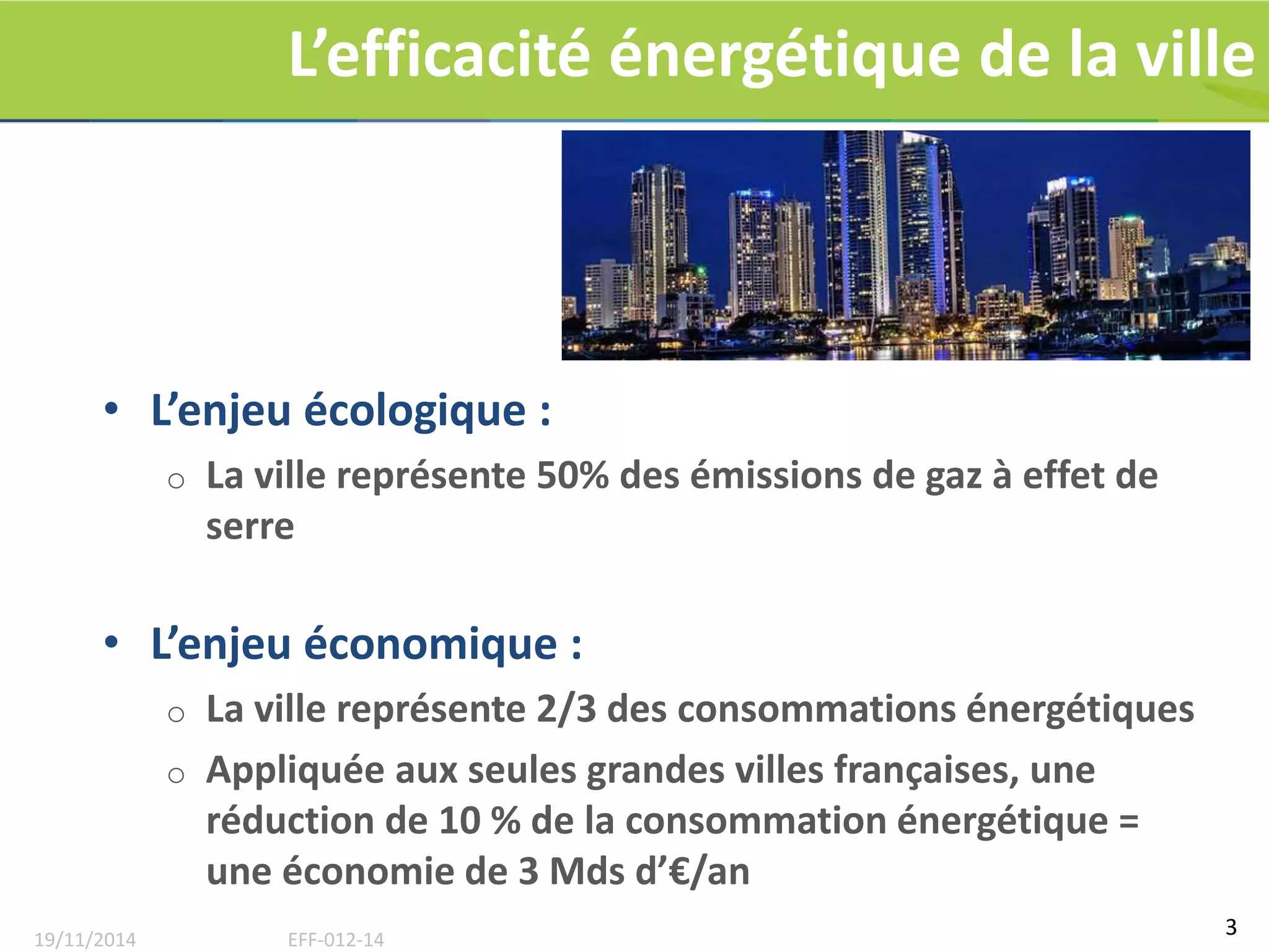 L’efficacité énergétique de la ville 
• L’enjeu écologique : 
o La ville représente 50% des émissions de gaz à effet de 
serre 
• L’enjeu économique : 
o La ville représente 2/3 des consommations énergétiques 
o Appliquée aux seules grandes villes françaises, une 
réduction de 10 % de la consommation énergétique = 
une économie de 3 Mds d’€/an 
3 
19/11/2014 EFF-012-14 
 