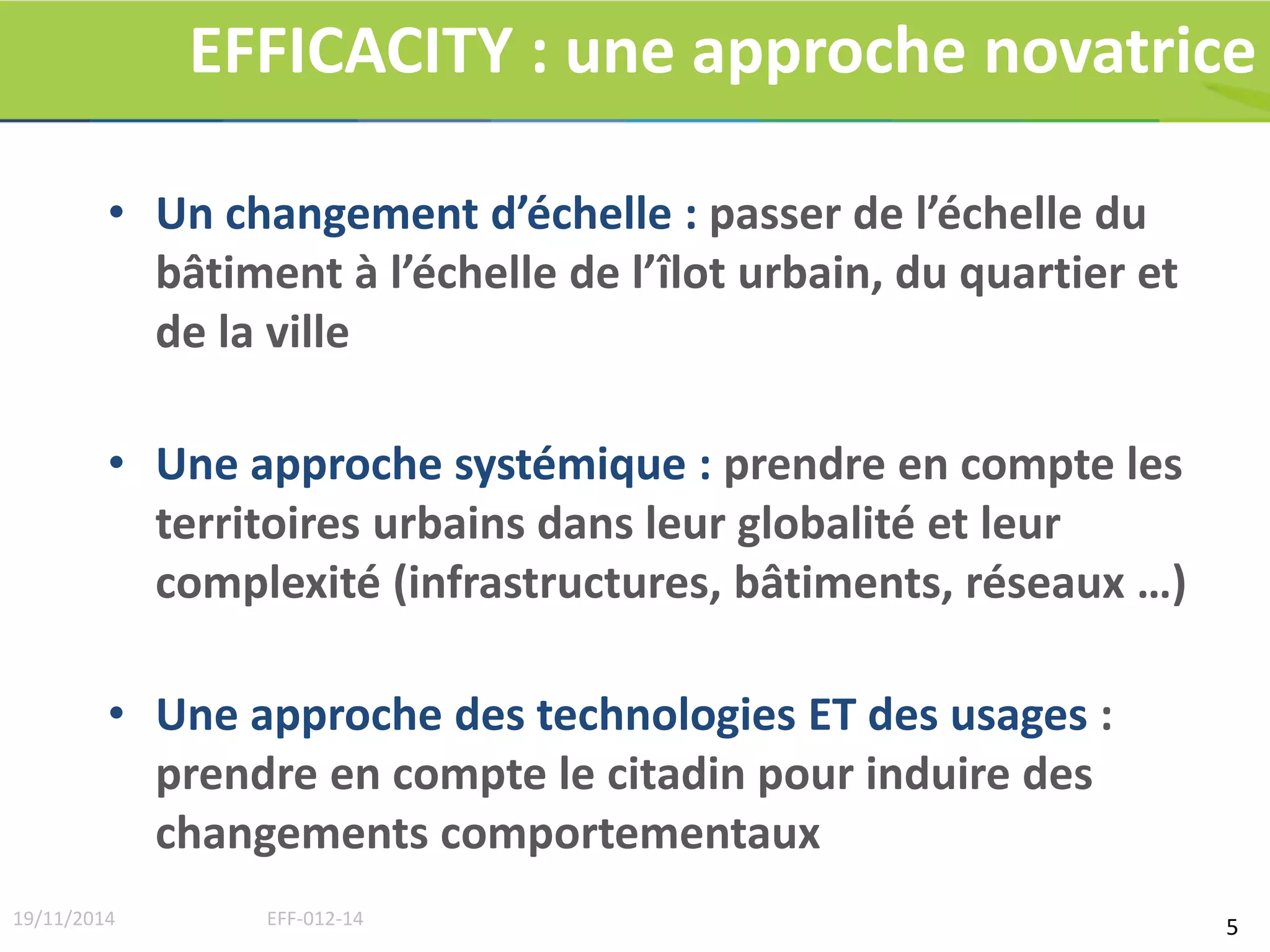 EFFICACITY : une approche novatrice 
• Un changement d’échelle : passer de l’échelle du 
bâtiment à l’échelle de l’îlot urbain, du quartier et 
de la ville 
• Une approche systémique : prendre en compte les 
territoires urbains dans leur globalité et leur 
complexité (infrastructures, bâtiments, réseaux …) 
• Une approche des technologies ET des usages : 
prendre en compte le citadin pour induire des 
changements comportementaux 
19/11/2014 EFF-012-14 5 
 