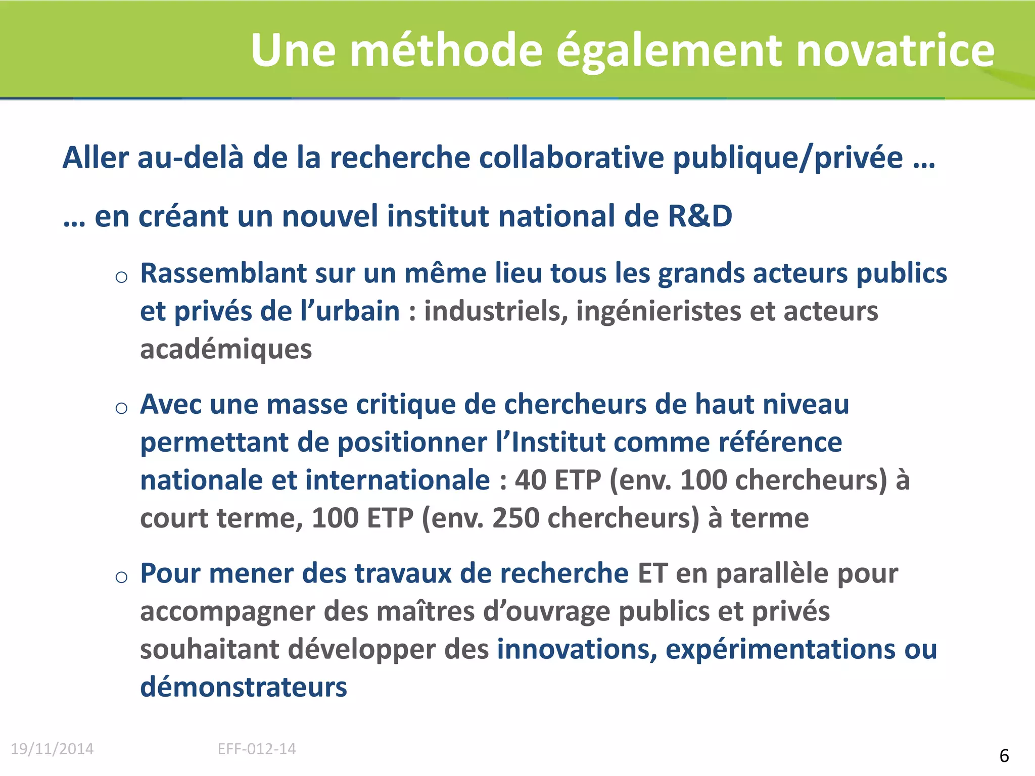 Une méthode également novatrice 
Aller au-delà de la recherche collaborative publique/privée … 
… en créant un nouvel institut national de R&D 
o Rassemblant sur un même lieu tous les grands acteurs publics 
et privés de l’urbain : industriels, ingénieristes et acteurs 
académiques 
o Avec une masse critique de chercheurs de haut niveau 
permettant de positionner l’Institut comme référence 
nationale et internationale : 40 ETP (env. 100 chercheurs) à 
court terme, 100 ETP (env. 250 chercheurs) à terme 
o Pour mener des travaux de recherche ET en parallèle pour 
accompagner des maîtres d’ouvrage publics et privés 
souhaitant développer des innovations, expérimentations ou 
démonstrateurs 
19/11/2014 EFF-012-14 6 
 