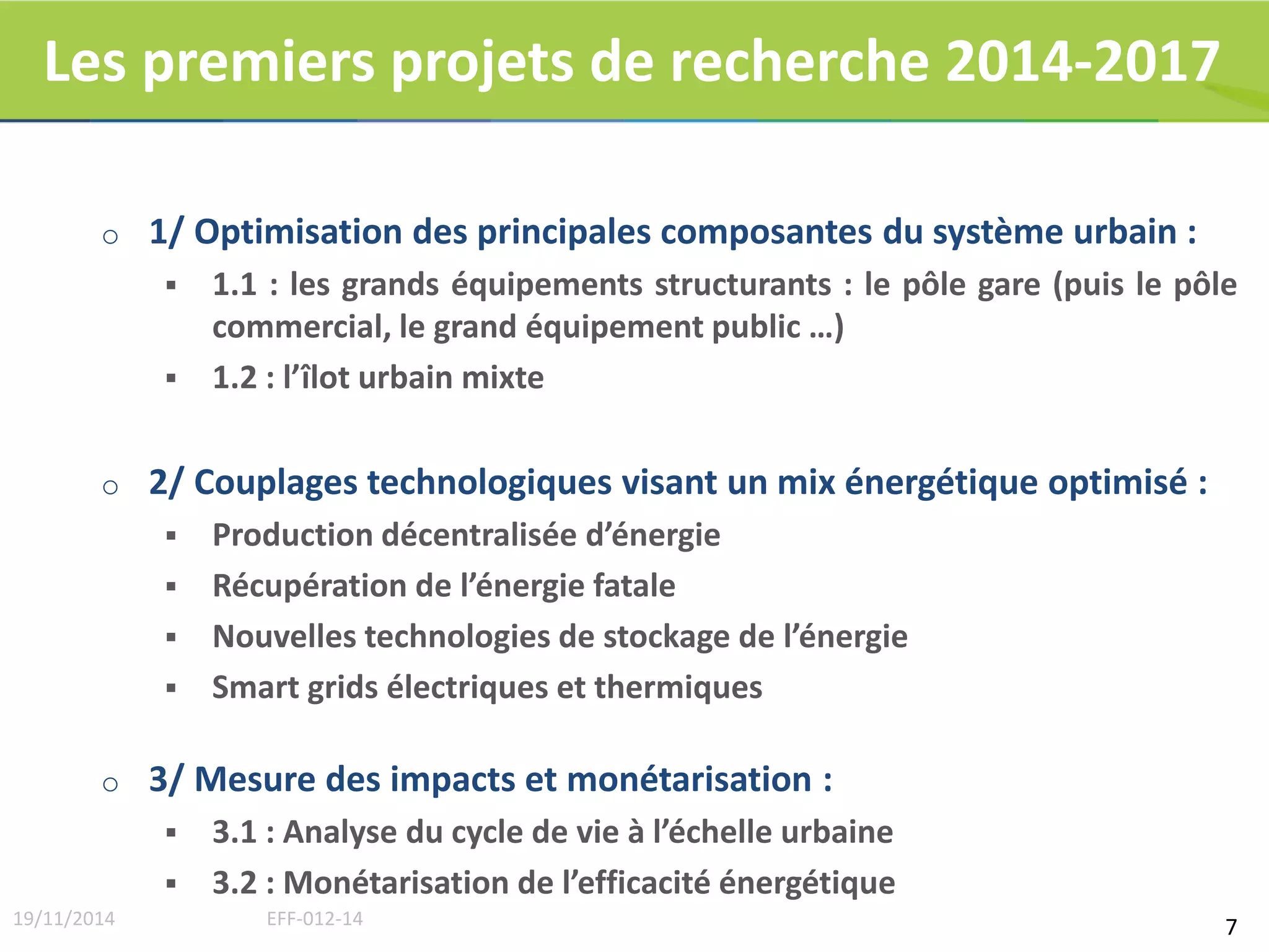 Les premiers projets de recherche 2014-2017 
o 1/ Optimisation des principales composantes du système urbain : 
 1.1 : les grands équipements structurants : le pôle gare (puis le pôle 
commercial, le grand équipement public …) 
 1.2 : l’îlot urbain mixte 
o 2/ Couplages technologiques visant un mix énergétique optimisé : 
 Production décentralisée d’énergie 
 Récupération de l’énergie fatale 
 Nouvelles technologies de stockage de l’énergie 
 Smart grids électriques et thermiques 
o 3/ Mesure des impacts et monétarisation : 
 3.1 : Analyse du cycle de vie à l’échelle urbaine 
 3.2 : Monétarisation de l’efficacité énergétique 
19/11/2014 EFF-012-14 7 
 