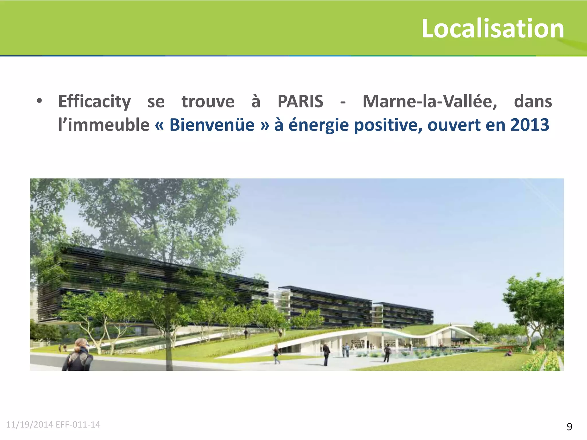 9 
Localisation 
• Efficacity se trouve à PARIS - Marne-la-Vallée, dans 
l’immeuble « Bienvenüe » à énergie positive, ouvert en 2013 
11/19/2014 EFF-011-14 
 