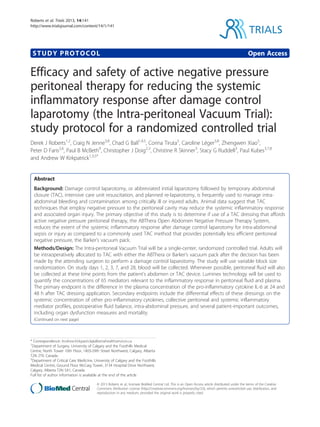 STUDY PROTOCOL Open Access
Efficacy and safety of active negative pressure
peritoneal therapy for reducing the systemic
inflammatory response after damage control
laparotomy (the Intra-peritoneal Vacuum Trial):
study protocol for a randomized controlled trial
Derek J Roberts1,2
, Craig N Jenne3,8
, Chad G Ball1,4,5
, Corina Tiruta5
, Caroline Léger3,8
, Zhengwen Xiao5
,
Peter D Faris2,6
, Paul B McBeth9
, Christopher J Doig2,3
, Christine R Skinner3
, Stacy G Ruddell3
, Paul Kubes3,7,8
and Andrew W Kirkpatrick1,3,5*
Abstract
Background: Damage control laparotomy, or abbreviated initial laparotomy followed by temporary abdominal
closure (TAC), intensive care unit resuscitation, and planned re-laparotomy, is frequently used to manage intra-
abdominal bleeding and contamination among critically ill or injured adults. Animal data suggest that TAC
techniques that employ negative pressure to the peritoneal cavity may reduce the systemic inflammatory response
and associated organ injury. The primary objective of this study is to determine if use of a TAC dressing that affords
active negative pressure peritoneal therapy, the ABThera Open Abdomen Negative Pressure Therapy System,
reduces the extent of the systemic inflammatory response after damage control laparotomy for intra-abdominal
sepsis or injury as compared to a commonly used TAC method that provides potentially less efficient peritoneal
negative pressure, the Barker’s vacuum pack.
Methods/Design: The Intra-peritoneal Vacuum Trial will be a single-center, randomized controlled trial. Adults will
be intraoperatively allocated to TAC with either the ABThera or Barker’s vacuum pack after the decision has been
made by the attending surgeon to perform a damage control laparotomy. The study will use variable block size
randomization. On study days 1, 2, 3, 7, and 28, blood will be collected. Whenever possible, peritoneal fluid will also
be collected at these time points from the patient’s abdomen or TAC device. Luminex technology will be used to
quantify the concentrations of 65 mediators relevant to the inflammatory response in peritoneal fluid and plasma.
The primary endpoint is the difference in the plasma concentration of the pro-inflammatory cytokine IL-6 at 24 and
48 h after TAC dressing application. Secondary endpoints include the differential effects of these dressings on the
systemic concentration of other pro-inflammatory cytokines, collective peritoneal and systemic inflammatory
mediator profiles, postoperative fluid balance, intra-abdominal pressure, and several patient-important outcomes,
including organ dysfunction measures and mortality.
(Continued on next page)
* Correspondence: Andrew.Kirkpatrick@albertahealthservices.ca
1
Department of Surgery, University of Calgary and the Foothills Medical
Centre, North Tower 10th Floor, 1403-29th Street Northwest, Calgary, Alberta
T2N 2T9, Canada
3
Department of Critical Care Medicine, University of Calgary and the Foothills
Medical Centre, Ground Floor McCaig Tower, 3134 Hospital Drive Northwest,
Calgary, Alberta T2N 5A1, Canada
Full list of author information is available at the end of the article
TRIALS
© 2013 Roberts et al.; licensee BioMed Central Ltd. This is an Open Access article distributed under the terms of the Creative
Commons Attribution License (http://creativecommons.org/licenses/by/2.0), which permits unrestricted use, distribution, and
reproduction in any medium, provided the original work is properly cited.
Roberts et al. Trials 2013, 14:141
http://www.trialsjournal.com/content/14/1/141
 
