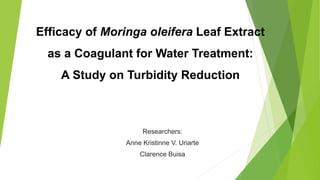 Efficacy of Moringa oleifera Leaf Extract
as a Coagulant for Water Treatment:
A Study on Turbidity Reduction
Researchers:
Anne Kristinne V. Uriarte
Clarence Buisa
 