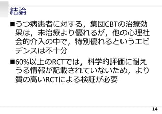 結論
うつ病患者に対する，集団CBTの治療効
果は，未治療より優れるが，他の⼼理社
会的介⼊の中で，特別優れるというエビ
デンスは不⼗分
60%以上のRCTでは，科学的評価に耐え
うる情報が記載されていないため，より
質の⾼いRCTによる検証が必要
14
 