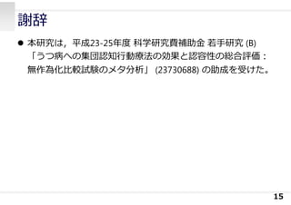 謝辞
 本研究は，平成23-25年度 科学研究費補助⾦ 若⼿研究 (B)
「うつ病への集団認知⾏動療法の効果と認容性の総合評価：
無作為化⽐較試験のメタ分析」 (23730688) の助成を受けた。
15
 