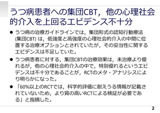 うつ病患者への集団CBT，他の⼼理社会
的介⼊を上回るエビデンス不⼗分
 うつ病の治療ガイドラインでは，集団形式の認知⾏動療法
(集団CBT) は，低強度と⾼強度の⼼理社会的介⼊の中間に位
置する治療オプションとされていたが，その妥当性に関する
エビデンスは不⾜していた。
 うつ病患者に対する，集団CBTの治療効果は，未治療より優
れるが，他の⼼理社会的介⼊の中で，特別優れるというエビ
デンスは不⼗分であることが，RCTのメタ・アナリシスによ
り明らかになった。
 「60%以上のRCTでは，科学的評価に耐えうる情報が記載さ
れていないため，より質の⾼いRCTによる検証が必要であ
る」と指摘した。
2
 