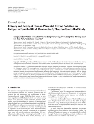 Hindawi Publishing Corporation
Evidence-Based Complementary and Alternative Medicine
Volume 2012, Article ID 130875, 6 pages
doi:10.1155/2012/130875




Research Article
Efﬁcacy and Safety of Human Placental Extract Solution on
Fatigue: A Double-Blind, Randomized, Placebo-Controlled Study

          Kang-Kon Lee,1 Whan-Seok Choi,1, 2 Keun-Sang Yum,1 Sang-Wook Song,1 Sun-Myeong Ock,1
          Sat-Byul Park,3 and Moon-Jong Kim4
          1 Department   of Family Medicine, The Catholic University of Korea School of Medicine, Seocho-gu 137-701, Republic of Korea
          2 Department   of Family Medicine, Seoul St. Mary’s Hospital, The Catholic University of Korea College of Medicine, 505 Banpo-dong,
            Seocho-gu 137-701, Republic of Korea
          3 Department of Family Practice and Community Health, Ajou University School of Medicine, Suwon 443-721, Republic of Korea
          4 Department of Family Medicine, Pundang CHA General Hospital, College of Medicine, Pochun Chung-mun University, Seongnam,

            Republic of Korea

          Correspondence should be addressed to Whan-Seok Choi, fmchs@catholic.ac.kr

          Received 24 May 2011; Revised 28 July 2011; Accepted 30 July 2011

          Academic Editor: Pradeep Visen

          Copyright © 2012 Kang-Kon Lee et al. This is an open access article distributed under the Creative Commons Attribution License,
          which permits unrestricted use, distribution, and reproduction in any medium, provided the original work is properly cited.

          Introduction. Fatigue is a common symptom, but only a few eﬀective treatments are available. This study was conducted to assess
          the eﬃcacy and safety of the human placental extract solution, which has been known to have a fatigue recovery eﬀect. Methods.
          A total of 315 subjects were randomly assigned to three groups: group 1 (with Unicenta solution administration), group 2 (with
          exclusively human placental extract administration, excluding other ingredients from the Unicenta solution), and the placebo
          group. Subsequently, solutions were administered for four weeks. Results. The fatigue recovery rate was 71.00% in group 1, 71.72%
          in group 2, and 44.21% in the placebo group, which show statistically signiﬁcant diﬀerences between the group 1 and the placebo
          group (P value = 0.0002), and between group 2 and the placebo group (P value = 0.0001). Conclusion. The human placental extract
          solution was eﬀective in the improvement of fatigue.




1. Introduction                                                         restriction in that they were conducted on animals or were
                                                                        not comprehensive.
The placenta is an organ that stores many active molecules                  The history of use of the placenta as a curing agent is very
such as various nutrients and immune chemicals that are                 old. Hippocrates in Greece used the placenta for treatments,
required for life sustenance and proliferation of fetus.                and medical information on the placenta was included in
Human placental extract (HPE) has been known to have                    many Chinese medical books.
many ingredients with biological activity and various curing
eﬀects. So far, molecules, such as hormones, proteins, lipids,              In modern medicine, Dr. Filatov of the Soviet Union ﬁrst
nucleic acids, glycosaminoglycan, amino acids, vitamins, and            used the placenta to treat diseases in the 1930s. In Japan,
minerals, have been extracted and identiﬁed from HPE [1–                treatments using the human placenta began in the 1950s,
3]. In addition to a Japanese study that reported that the              with indications of improvement of the hepatic function and
placenta extract was eﬀective in recovery from fatigue and              menopausal disorder.
in ergogenic aid by increasing the blood ﬂow to facilitate                  In South Korea, the placenta has been used in skin care
nutrition supply and promote excretion of accumulated                   and for recovery from fatigue or allergy in many clinics. The
body waste [4], several studies on antioxidation [2], anti-             eﬃcacy of the placenta has not yet been scientiﬁcally veriﬁed,
inﬂammation [4], and the whitening function [5, 6] have                 though. Furthermore, its pharmaceutical mechanism and
been conducted. Most of these studies, however, had a                   adverse events have not been fully studied yet.
 