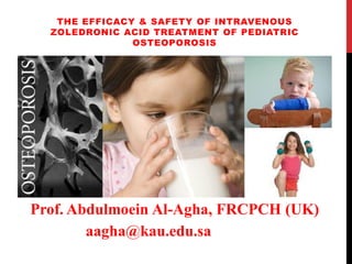 THE EFFICACY & SAFETY OF INTRAVENOUS
ZOLEDRONIC ACID TREATMENT OF PEDIATRIC
OSTEOPOROSIS
Prof. Abdulmoein Al-Agha, FRCPCH (UK)
aagha@kau.edu.sa
 