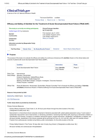 11/15/13 Efficacyand Safetyof Ularitide for the Treatment of Acute Decompensated Heart Failure - Full Text View - ClinicalTrials.gov
clinicaltrials.gov/ct2/show/study/NCT01661634?term=urodilatin&rank=2 1/4
This study is currently recruiting participants.
Verified August 2013 by Cardiorentis
Sponsor:
Cardiorentis
Collaborator:
Quintiles
Information provided by (Responsible Party):
Cardiorentis
ClinicalTrials.gov Identifier:
NCT01661634
First received: July 31, 2012
Last updated: August 8, 2013
Last verified: August 2013
History of Changes
Full Text View Tabular View No Study Results Posted Disclaimer How to Read a Study Record
A service of the U.S. National Institutes of Health
Trial record 2 of 3 for: urodilatin
Previous Study | Return to List | Next Study
Efficacy and Safety of Ularitide for the Treatment of Acute Decompensated Heart Failure (TRUE-AHF)
Purpose
The purpose of this study is to evaluate the efficacy and safety of a continuous intravenous (IV) ularitide infusion on the clinical status and
outcome of patients with acute decompensated heart failure (ADHF).
Condition Intervention Phase
Acute Decompensated Heart Failure Drug: Ularitide
Drug: Placebo
Phase 3
Study Type: Interventional
Study Design: Allocation: Randomized
Endpoint Classification: Safety/Efficacy Study
Intervention Model: Parallel Assignment
Masking: Double Blind (Subject, Caregiver, Investigator, Outcomes Assessor)
Primary Purpose: Treatment
Official Title: Phase III, Multicenter, Randomized, Double-Blind, Placebo-Controlled Trial to Evaluate the Efficacy and Safety of Ularitide
(Urodilatin) Intravenous Infusion in Patients Suffering From Acute Decompensated Heart Failure [TRUE-AHF]
Resource links provided by NLM:
MedlinePlus related topics: Heart Failure
U.S. FDA Resources
Further study details as provided by Cardiorentis:
Primary Outcome Measures:
Primary Efficacy Endpoints [ Time Frame: 6, 24, 48 hours post infusion through the entire duration of the trial ]
[ Designated as safety issue: No ]
Improvement in a hierarchical clinical composite comprised of elements associated with: patient global assessment using a 7-point scale of
symptomatic improvement, lack of improvement, or worsening; persistent or worsening heart failure (HF) requiring an intervention (initiation or
intensification of IV therapy, circulatory or ventilatory mechanical support, surgical intervention, ultrafiltration, hemofiltration or dialysis); and
all-cause mortality. Assessment of the clinical composite will be performed at 6 hour (h), 24 h and 48 h after start of IV ularitide infusion
Freedom from cardiovascular mortality during follow up after randomization, for the entire duration of the trial.
Primary Safety Endpoint [ Time Frame: 30 days after start of study drug infusion ] [ Designated as safety issue: No ]
All-cause mortality and cardiovascular rehospitalization
Secondary Outcome Measures:
 