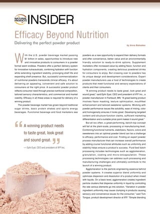 ®

NATURAL
PRODUCTS




Efficacy Beyond Nutrition
Delivering the perfect powder product                                                                                   by Anna Batsakes




W
          ith the U.S. powd er beverag e market pas sing               powders as a new opportunity to expand their delivery formats
          $1 billion in sales, opportunities to introduce new          and offer convenience, better value and an environmentally
          and innovative products to consumers in a powder             friendly solution to ready-to-drink options. Supplement
format seem endless. Powders offer a perfect delivery system           marketers offer increased value by adding flavor, function and
for innovative nutraceuticals, combining hydration with function       hydration components, creating delicious powdered drinks
while extending ingredient stability, prolonging shelf life and        for consumers to enjoy. But crossing over to powders has
expanding shelf presence. But, successful commercialization            its unique design and development considerations. Expert
of nutritional powders transcends clinical efficacy. It’s about        powder manufacturers use a host of technologies to create
delivering an appealing, convenient and safe solution to               products that meet functional and sensory expectations of
consumers at the right price. A successful powder product              clients and their consumers.
reflects consumer need through precise nutritional composition,           “A winning product needs to taste great, look great and
tailored sensory characteristics, and commercial and market            sound great,” said Ephi Eyal, CEO and president of IFP Inc., a
viability. Efficacy in all these areas is required for delivery of a   powder manufacturer in Faribault, MN. “A great-tasting product
winning product.                                                       involves flavor masking, texture optimization, mouthfeel
   The powder beverage market has grown beyond traditional             enhancement and tailored sweetener systems. Working with
sugar drinks, basic protein shakes and spor ts energy                  powder performance issues like solubility, ease of mixing, color
beverages. Functional beverage and food marketers see                  and homogeneity ensures it looks great. Developing targeted
                                                                       content and structure-function claims, sufficient marketing
                                                                       differentiation and a suitable price point makes it sound great.”
                                                                          But all too often, a great-performing, bench-top concept
         A winning product needs                                       will fail at the plant-scale, processing or manufacturing level.
                                                                       Combining functional nutrients, stabilizers, flavors, colors and
         to taste great, look great                                    sweeteners into an optimal powder blend can be a challenge
                                                                       to efficacy, performance and cost. Finding an expert powder
         and sound great.                                              process manufacturer that can increase overall performance
                                                                       by adding crucial functional attributes such as uniformity and
         — Ephi Eyal, CEO and president of IFP Inc.                    stability helps ensure a product’s success. Fluid bed batch
                                                                       processing includes technologies such as agglomeration,
                                                                       gr anulat i o n, c oat ing an d mi c ro - en c a p sulat i o n. T hese
                                                                       processing technologies can address such processing and
                                                                       manufacturing challenges and ultimately contribute to the
                                                                       launch of a winning product.
                                                                          Agglomeration is the particle engineering essence behind
                                                                       powder systems. It creates superior blend uniformity and
                                                                       optimizes dispersion and dissolution of a product when mixed
                                                                       with liquids. On a basic level, agglomeration creates ingredient
                                                                       particle clusters that disperse uniformly in liquid by controlling
                                                                       the rate various elements go into solution. “Variation in powder
                                                                       ingredient uniformity may cause clumping in products causing
                                                                       sensory and convenience issues for the consumer,” said Tom
                                                                       Tongue, product development director at IFP. “Simple blending
 