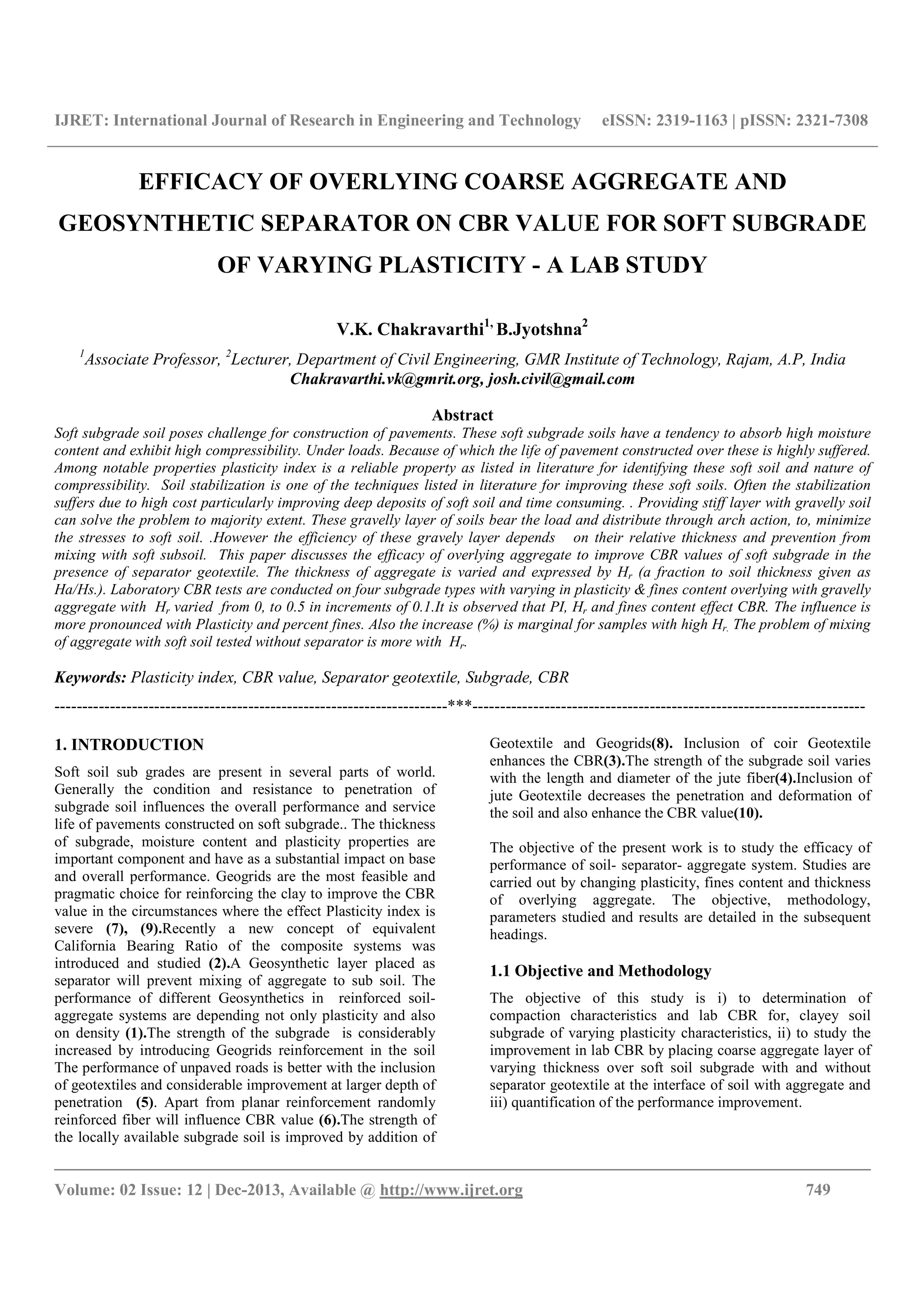 IJRET: International Journal of Research in Engineering and Technology eISSN: 2319-1163 | pISSN: 2321-7308
__________________________________________________________________________________________
Volume: 02 Issue: 12 | Dec-2013, Available @ http://www.ijret.org 749
EFFICACY OF OVERLYING COARSE AGGREGATE AND
GEOSYNTHETIC SEPARATOR ON CBR VALUE FOR SOFT SUBGRADE
OF VARYING PLASTICITY - A LAB STUDY
V.K. Chakravarthi1,
B.Jyotshna2
1
Associate Professor, 2
Lecturer, Department of Civil Engineering, GMR Institute of Technology, Rajam, A.P, India
Chakravarthi.vk@gmrit.org, josh.civil@gmail.com
Abstract
Soft subgrade soil poses challenge for construction of pavements. These soft subgrade soils have a tendency to absorb high moisture
content and exhibit high compressibility. Under loads. Because of which the life of pavement constructed over these is highly suffered.
Among notable properties plasticity index is a reliable property as listed in literature for identifying these soft soil and nature of
compressibility. Soil stabilization is one of the techniques listed in literature for improving these soft soils. Often the stabilization
suffers due to high cost particularly improving deep deposits of soft soil and time consuming. . Providing stiff layer with gravelly soil
can solve the problem to majority extent. These gravelly layer of soils bear the load and distribute through arch action, to, minimize
the stresses to soft soil. .However the efficiency of these gravely layer depends on their relative thickness and prevention from
mixing with soft subsoil. This paper discusses the efficacy of overlying aggregate to improve CBR values of soft subgrade in the
presence of separator geotextile. The thickness of aggregate is varied and expressed by Hr (a fraction to soil thickness given as
Ha/Hs.). Laboratory CBR tests are conducted on four subgrade types with varying in plasticity & fines content overlying with gravelly
aggregate with Hr varied from 0, to 0.5 in increments of 0.1.It is observed that PI, Hr and fines content effect CBR. The influence is
more pronounced with Plasticity and percent fines. Also the increase (%) is marginal for samples with high Hr. The problem of mixing
of aggregate with soft soil tested without separator is more with Hr.
Keywords: Plasticity index, CBR value, Separator geotextile, Subgrade, CBR
-----------------------------------------------------------------------***-----------------------------------------------------------------------
1. INTRODUCTION
Soft soil sub grades are present in several parts of world.
Generally the condition and resistance to penetration of
subgrade soil influences the overall performance and service
life of pavements constructed on soft subgrade.. The thickness
of subgrade, moisture content and plasticity properties are
important component and have as a substantial impact on base
and overall performance. Geogrids are the most feasible and
pragmatic choice for reinforcing the clay to improve the CBR
value in the circumstances where the effect Plasticity index is
severe (7), (9).Recently a new concept of equivalent
California Bearing Ratio of the composite systems was
introduced and studied (2).A Geosynthetic layer placed as
separator will prevent mixing of aggregate to sub soil. The
performance of different Geosynthetics in reinforced soil-
aggregate systems are depending not only plasticity and also
on density (1).The strength of the subgrade is considerably
increased by introducing Geogrids reinforcement in the soil
The performance of unpaved roads is better with the inclusion
of geotextiles and considerable improvement at larger depth of
penetration (5). Apart from planar reinforcement randomly
reinforced fiber will influence CBR value (6).The strength of
the locally available subgrade soil is improved by addition of
Geotextile and Geogrids(8). Inclusion of coir Geotextile
enhances the CBR(3).The strength of the subgrade soil varies
with the length and diameter of the jute fiber(4).Inclusion of
jute Geotextile decreases the penetration and deformation of
the soil and also enhance the CBR value(10).
The objective of the present work is to study the efficacy of
performance of soil- separator- aggregate system. Studies are
carried out by changing plasticity, fines content and thickness
of overlying aggregate. The objective, methodology,
parameters studied and results are detailed in the subsequent
headings.
1.1 Objective and Methodology
The objective of this study is i) to determination of
compaction characteristics and lab CBR for, clayey soil
subgrade of varying plasticity characteristics, ii) to study the
improvement in lab CBR by placing coarse aggregate layer of
varying thickness over soft soil subgrade with and without
separator geotextile at the interface of soil with aggregate and
iii) quantification of the performance improvement.
 