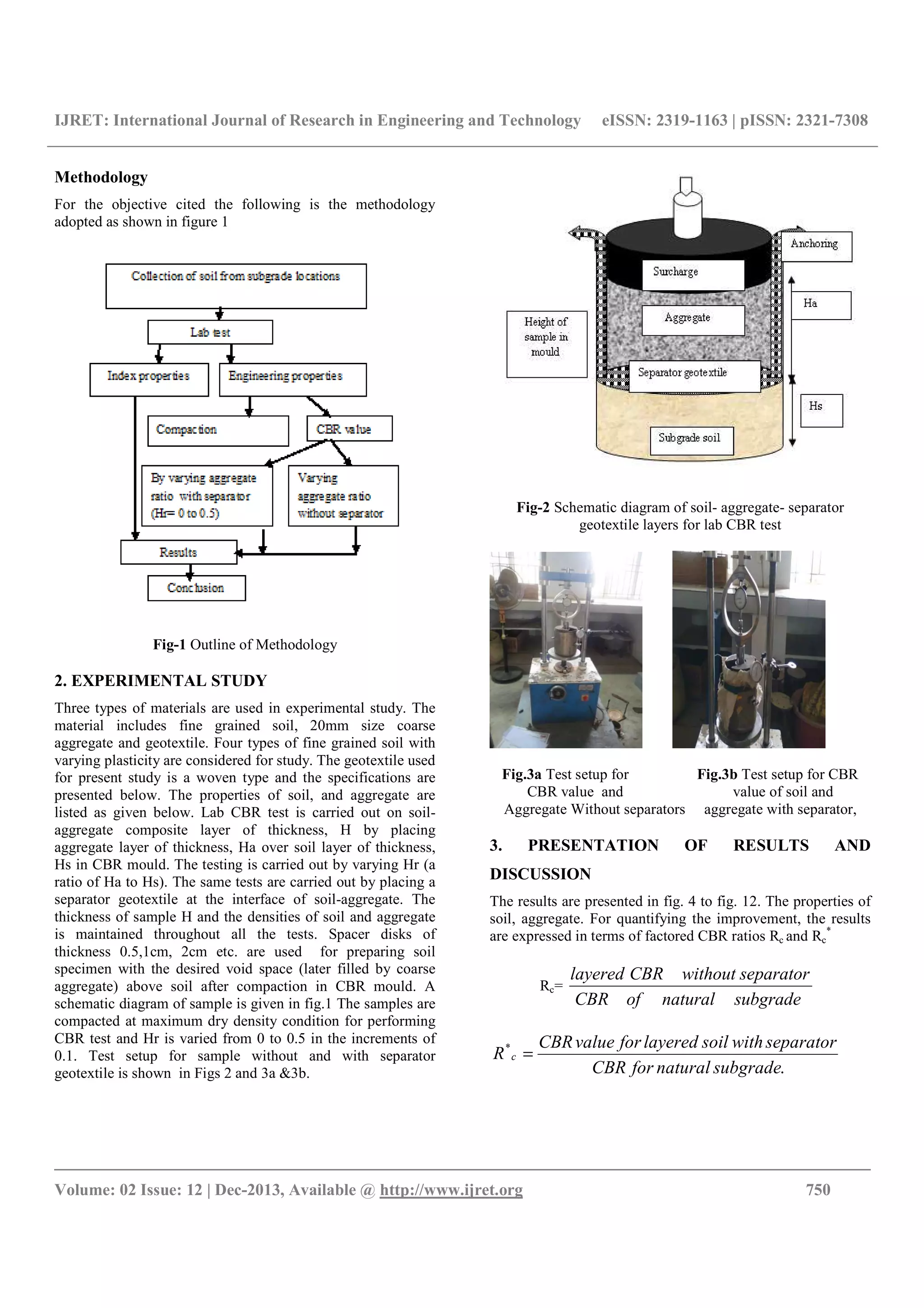 IJRET: International Journal of Research in Engineering and Technology eISSN: 2319-1163 | pISSN: 2321-7308
__________________________________________________________________________________________
Volume: 02 Issue: 12 | Dec-2013, Available @ http://www.ijret.org 750
Methodology
For the objective cited the following is the methodology
adopted as shown in figure 1
Fig-1 Outline of Methodology
2. EXPERIMENTAL STUDY
Three types of materials are used in experimental study. The
material includes fine grained soil, 20mm size coarse
aggregate and geotextile. Four types of fine grained soil with
varying plasticity are considered for study. The geotextile used
for present study is a woven type and the specifications are
presented below. The properties of soil, and aggregate are
listed as given below. Lab CBR test is carried out on soil-
aggregate composite layer of thickness, H by placing
aggregate layer of thickness, Ha over soil layer of thickness,
Hs in CBR mould. The testing is carried out by varying Hr (a
ratio of Ha to Hs). The same tests are carried out by placing a
separator geotextile at the interface of soil-aggregate. The
thickness of sample H and the densities of soil and aggregate
is maintained throughout all the tests. Spacer disks of
thickness 0.5,1cm, 2cm etc. are used for preparing soil
specimen with the desired void space (later filled by coarse
aggregate) above soil after compaction in CBR mould. A
schematic diagram of sample is given in fig.1 The samples are
compacted at maximum dry density condition for performing
CBR test and Hr is varied from 0 to 0.5 in the increments of
0.1. Test setup for sample without and with separator
geotextile is shown in Figs 2 and 3a &3b.
Fig-2 Schematic diagram of soil- aggregate- separator
geotextile layers for lab CBR test
Fig.3a Test setup for Fig.3b Test setup for CBR
CBR value and value of soil and
Aggregate Without separators aggregate with separator,
3. PRESENTATION OF RESULTS AND
DISCUSSION
The results are presented in fig. 4 to fig. 12. The properties of
soil, aggregate. For quantifying the improvement, the results
are expressed in terms of factored CBR ratios Rc and Rc
*
Rc=
subgradenaturalofCBR
separatorwithoutCBRlayered
.
*
subgradenaturalforCBR
separatorwithsoillayeredforvalueCBR
R c =
 