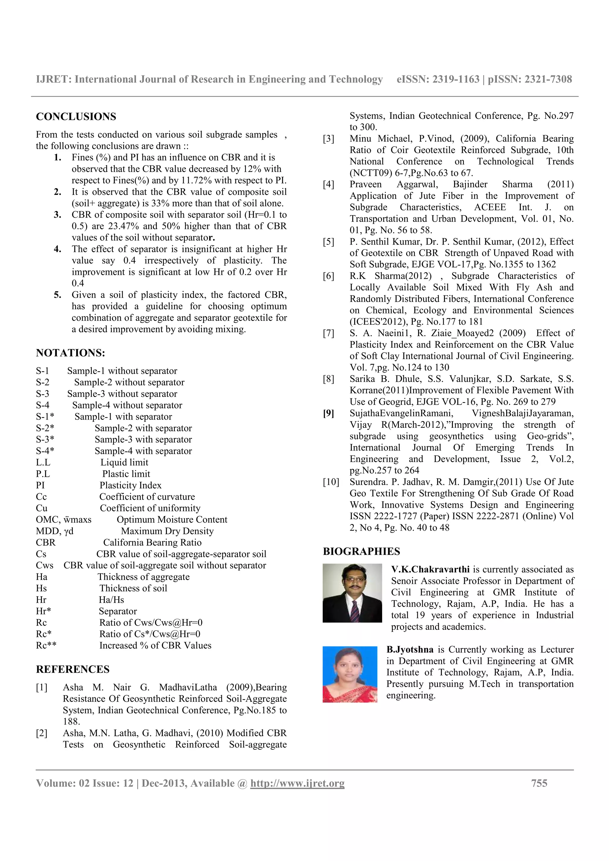IJRET: International Journal of Research in Engineering and Technology eISSN: 2319-1163 | pISSN: 2321-7308
__________________________________________________________________________________________
Volume: 02 Issue: 12 | Dec-2013, Available @ http://www.ijret.org 755
CONCLUSIONS
From the tests conducted on various soil subgrade samples ,
the following conclusions are drawn ::
1. Fines (%) and PI has an influence on CBR and it is
observed that the CBR value decreased by 12% with
respect to Fines(%) and by 11.72% with respect to PI.
2. It is observed that the CBR value of composite soil
(soil+ aggregate) is 33% more than that of soil alone.
3. CBR of composite soil with separator soil (Hr=0.1 to
0.5) are 23.47% and 50% higher than that of CBR
values of the soil without separator.
4. The effect of separator is insignificant at higher Hr
value say 0.4 irrespectively of plasticity. The
improvement is significant at low Hr of 0.2 over Hr
0.4
5. Given a soil of plasticity index, the factored CBR,
has provided a guideline for choosing optimum
combination of aggregate and separator geotextile for
a desired improvement by avoiding mixing.
NOTATIONS:
S-1 Sample-1 without separator
S-2 Sample-2 without separator
S-3 Sample-3 without separator
S-4 Sample-4 without separator
S-1* Sample-1 with separator
S-2* Sample-2 with separator
S-3* Sample-3 with separator
S-4* Sample-4 with separator
L.L Liquid limit
P.L Plastic limit
PI Plasticity Index
Cc Coefficient of curvature
Cu Coefficient of uniformity
OMC, ẅmaxs Optimum Moisture Content
MDD, γd Maximum Dry Density
CBR California Bearing Ratio
Cs CBR value of soil-aggregate-separator soil
Cws CBR value of soil-aggregate soil without separator
Ha Thickness of aggregate
Hs Thickness of soil
Hr Ha/Hs
Hr* Separator
Rc Ratio of Cws/Cws@Hr=0
Rc* Ratio of Cs*/Cws@Hr=0
Rc** Increased % of CBR Values
REFERENCES
[1] Asha M. Nair G. MadhaviLatha (2009),Bearing
Resistance Of Geosynthetic Reinforced Soil-Aggregate
System, Indian Geotechnical Conference, Pg.No.185 to
188.
[2] Asha, M.N. Latha, G. Madhavi, (2010) Modified CBR
Tests on Geosynthetic Reinforced Soil-aggregate
Systems, Indian Geotechnical Conference, Pg. No.297
to 300.
[3] Minu Michael, P.Vinod, (2009), California Bearing
Ratio of Coir Geotextile Reinforced Subgrade, 10th
National Conference on Technological Trends
(NCTT09) 6-7,Pg.No.63 to 67.
[4] Praveen Aggarwal, Bajinder Sharma (2011)
Application of Jute Fiber in the Improvement of
Subgrade Characteristics, ACEEE Int. J. on
Transportation and Urban Development, Vol. 01, No.
01, Pg. No. 56 to 58.
[5] P. Senthil Kumar, Dr. P. Senthil Kumar, (2012), Effect
of Geotextile on CBR Strength of Unpaved Road with
Soft Subgrade, EJGE VOL-17,Pg. No.1355 to 1362
[6] R.K Sharma(2012) , Subgrade Characteristics of
Locally Available Soil Mixed With Fly Ash and
Randomly Distributed Fibers, International Conference
on Chemical, Ecology and Environmental Sciences
(ICEES'2012), Pg. No.177 to 181
[7] S. A. Naeini1, R. Ziaie_Moayed2 (2009) Effect of
Plasticity Index and Reinforcement on the CBR Value
of Soft Clay International Journal of Civil Engineering.
Vol. 7,pg. No.124 to 130
[8] Sarika B. Dhule, S.S. Valunjkar, S.D. Sarkate, S.S.
Korrane(2011)Improvement of Flexible Pavement With
Use of Geogrid, EJGE VOL-16, Pg. No. 269 to 279
[9] SujathaEvangelinRamani, VigneshBalajiJayaraman,
Vijay R(March-2012),”Improving the strength of
subgrade using geosynthetics using Geo-grids”,
International Journal Of Emerging Trends In
Engineering and Development, Issue 2, Vol.2,
pg.No.257 to 264
[10] Surendra. P. Jadhav, R. M. Damgir,(2011) Use Of Jute
Geo Textile For Strengthening Of Sub Grade Of Road
Work, Innovative Systems Design and Engineering
ISSN 2222-1727 (Paper) ISSN 2222-2871 (Online) Vol
2, No 4, Pg. No. 40 to 48
BIOGRAPHIES
V.K.Chakravarthi is currently associated as
Senoir Associate Professor in Department of
Civil Engineering at GMR Institute of
Technology, Rajam, A.P, India. He has a
total 19 years of experience in Industrial
projects and academics.
B.Jyotshna is Currently working as Lecturer
in Department of Civil Engineering at GMR
Institute of Technology, Rajam, A.P, India.
Presently pursuing M.Tech in transportation
engineering.
 