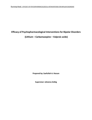 Running Head: EFFICACY OF PSYCHOPHARMACOLOGICAL INTERVENTIONS FOR BIPOLAR DISORDERS
Efficacy of Psychopharmacological Interventions for Bipolar Disorders
(Lithium – Carbamazepine – Valproic acids)
Prepared by: Saefullah A. Hassan
Supervisor: Johanna Zeibig
 