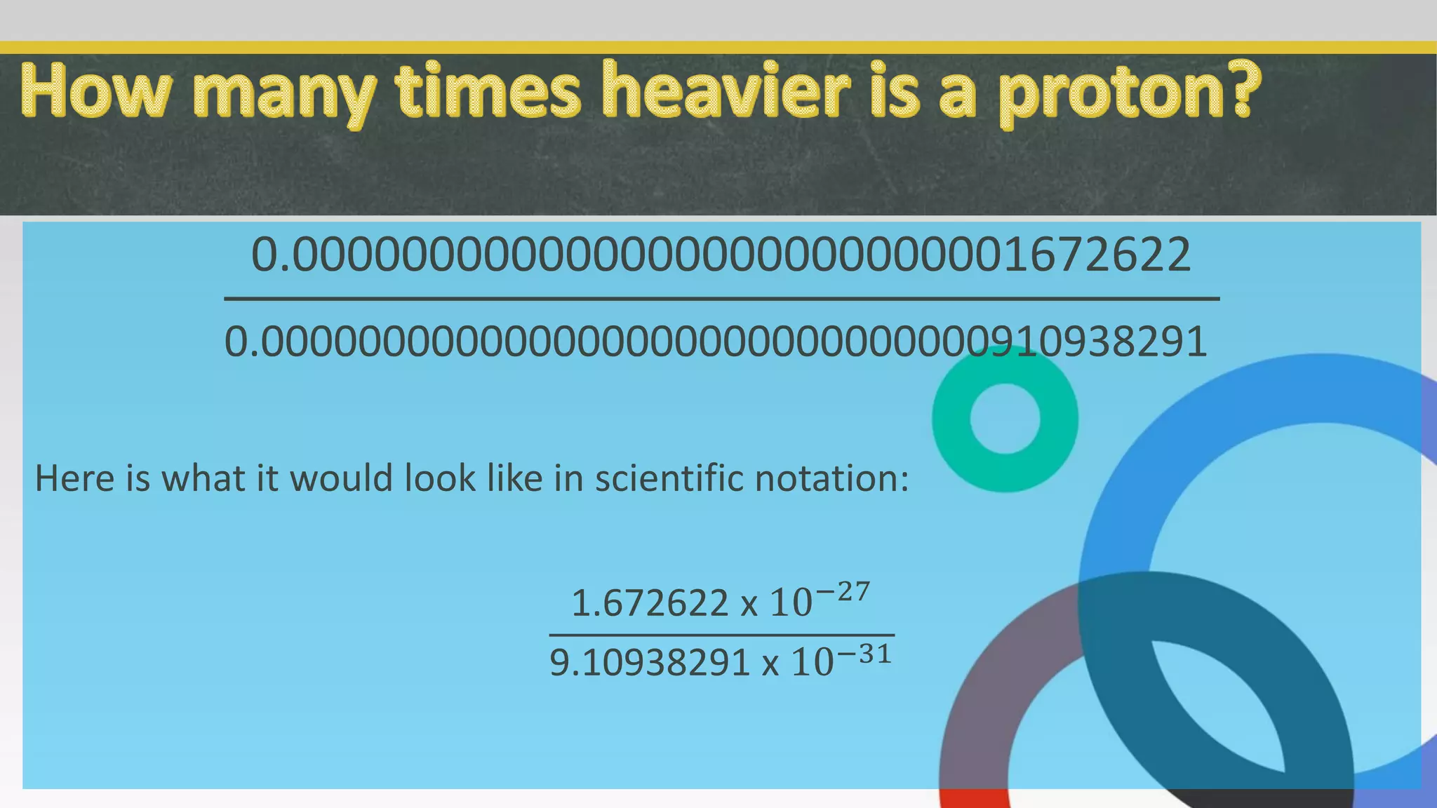 0.000000000000000000000000001672622
0.000000000000000000000000000000910938291
Here is what it would look like in scientific notation:
1.672622 x 10−27
9.10938291 x 10−31
 