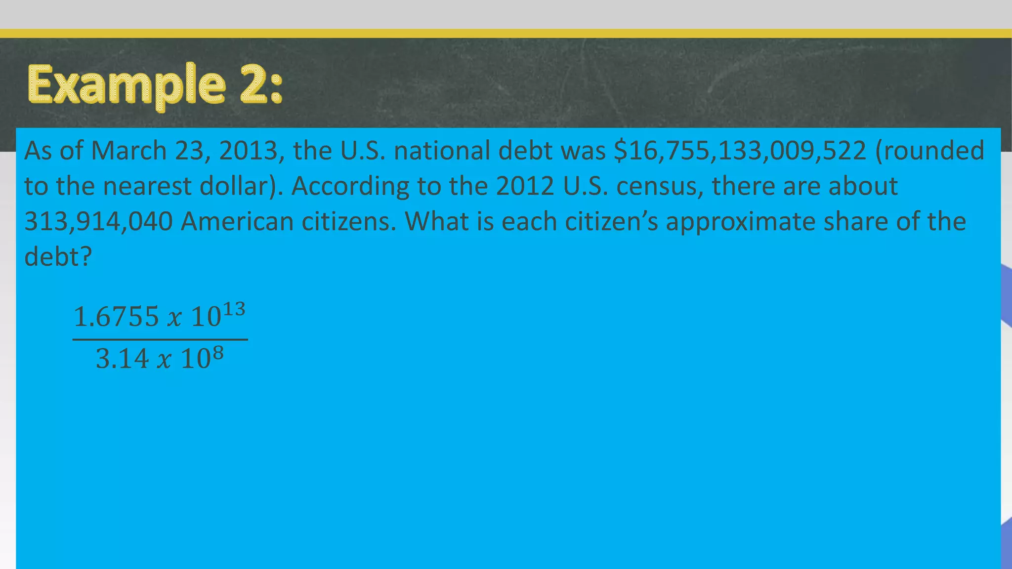 As of March 23, 2013, the U.S. national debt was $16,755,133,009,522 (rounded
to the nearest dollar). According to the 2012 U.S. census, there are about
313,914,040 American citizens. What is each citizen’s approximate share of the
debt?
1.6755 𝑥 1013
3.14 𝑥 108
 
