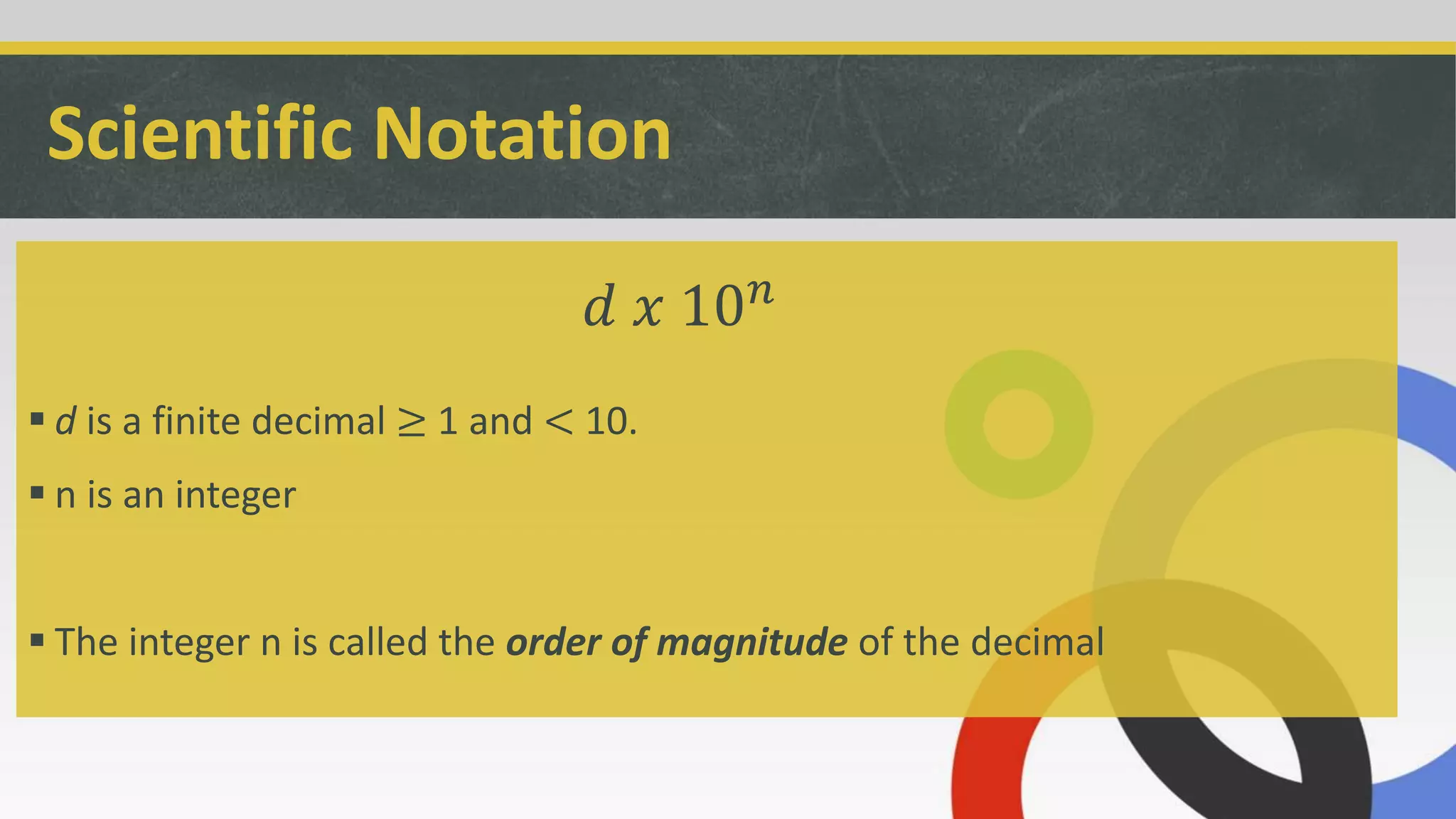 Scientific Notation
 d is a finite decimal ≥ 1 and < 10.
 n is an integer
 The integer n is called the order of magnitude of the decimal
𝑑 𝑥 10 𝑛
 
