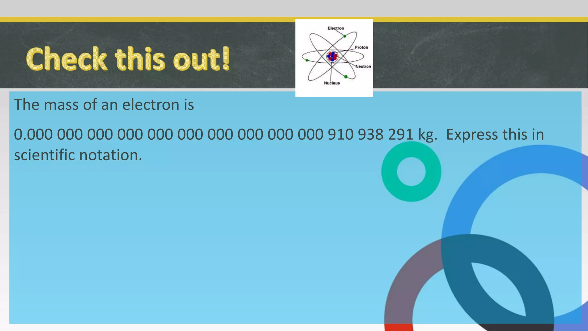 The mass of an electron is
0.000 000 000 000 000 000 000 000 000 000 910 938 291 kg. Express this in
scientific notation.
 