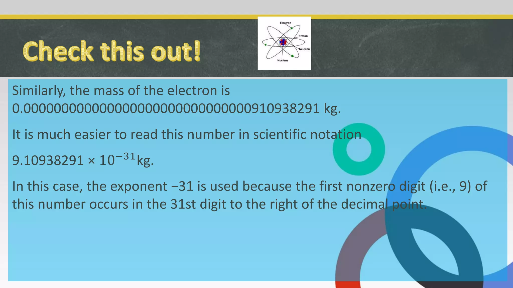 Similarly, the mass of the electron is
0.000000000000000000000000000000910938291 kg.
It is much easier to read this number in scientific notation
9.10938291 × 10−31
kg.
In this case, the exponent −31 is used because the first nonzero digit (i.e., 9) of
this number occurs in the 31st digit to the right of the decimal point.
 