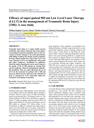 World Journal of Neuroscience, 2012, 2, ***-***                                                                       WJNS
Published Online November 2012 (http://www.SciRP.org/journal/wjns/)



Efficacy of super-pulsed 905 nm Low Level Laser Therapy
(LLLT) in the management of Traumatic Brain Injury
(TBI): A case study
William Stephan1, Louis J. Banas1, Matthew Bennett2, Huseyin Tunceroglu3
1
  William Stephan M.D., Limited Liability Company (LLC), New York, USA
2
  Bennett Health and Wellness, New York, USA
3
  University of Buffalo School of Medicine and Biomedical Sciences, New York, USA
Email: huseyint@buffalo.edu

Received****************2012


ABSTRACT                                                         isting symptoms. These symptoms, as described by the
                                                                 National Institutes of Health, range from mild to severe
Traumatic brain injury is a major health concern
                                                                 and include: headaches, nausea, vomiting, confusion, and
worldwide with massive financial and social impact.
                                                                 blurry vision. Current theory on alleviating the symp-
Conventional treatments primarily focus on the pre-
                                                                 toms of TBIs is based on reducing inflammatory and oxi-
vention of further damage to the brain parenchyma,
                                                                 dative stress and increasing perfusion to support meta-
while failing to address the already existent symptoms.
                                                                 bolic needs [3]. A study by Naeser et al. looked at the use
Previous clinical studies have shown that Low Level
                                                                 of Near Infra Red (NIR) light for the treatment of TBI,
Laser Therapy (LLLT) can significantly reduce pain
                                                                 stroke, and neurodegenerative disease. Their results were
and induce temporary vasodilation in capillaries,
                                                                 very promising, showing that nightly treatments with
which the authors hypothesize can be used to improve
                                                                 NIR LED over a period of months to years improved
the quality of life in TBI patients by treating their
                                                                 cognitive abilities [4]. Furthermore, they showed that the
current symptoms, which are predominately migraine-
                                                                 use of NIR light increased ATP production, caused vaso-
like headaches. This case report illustrates the use of
                                                                 dilation, and improved perfusion. We believe that the
LLLT in the treatment of a patient with a TBI and
                                                                 superpulsed 905 nm LLLT system employed in this case
the great clinical success achieved in the reduction of
                                                                 study operates through similar mechanisms of action and
pain, as measured by VAS—achievable within five
                                                                 to support our hypothesis we present a case report of a
treatments of 10 minutes in duration.
                                                                 patient with a traumatic brain injury that was treated with
                                                                 the superpulsed 905 nm LLLT system two years after the
Keywords: Traumatic Brain Injury; Low Level Laser
                                                                 injury occurred.
Therapy; LLLT; Chronic Migraines; Headaches
                                                                 2. CASE REPORT
1. INTRODUCTION                                                  A 25-year-old man with no pertinent past medical history
Traumatic brain injury (TBI) typically occurs when there         presented as a new patient. His only complaint was
is any sudden trauma to the skull that induces damage to         chronic debilitating migraines since a traumatic brain
the brain. There are many causes of TBIs, but unfortu-           injury which occurred in May of 2010. He was attacked
nately no documented cures. According to Faul et al., the        and repeatedly hit over the head with a lead pipe, cons-
annual incidence of TBI in the United States is approxi-         quently requiring many sutures and leaving a scar on the
mately 1.7 million incidents, which account for 30.5% of         brain as evidenced by the MRI performed subsequent to
injury related deaths [1]. The direct and indirect costs of      the incident. Since the attack, he has been experiencing
TBI totaled an estimated 76.5 billion dollars in the             excruciating migraines daily which he rates at ranging
United States in 2000 [2]. Traumatic brain injuries play a       from 7/10 to 10/10 using a Visual Analog Scale (VAS)
major role in the health care of our nation, especially in       reference and physically describes them as: throbbing,
our armed forces, where the men and women serving our            squeezing sensations located primarily to the occipital
country are at a higher risk to suffer a TBI.                    region of his skull. He complains of being unable to have
   Treatment is centered on preventing future insult to the      a peaceful night of sleep or to participate in play with his
brain, but very little can be done to treat the already ex-      four children, the oldest being 9, due to the constant pain


Published Online November 2012 in SciRes. http://www.scirp.org/journal/wjns
 