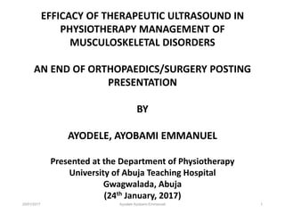 25/01/2017 Ayodele Ayobami Emmanuel 1
EFFICACY OF THERAPEUTIC ULTRASOUND IN
PHYSIOTHERAPY MANAGEMENT OF
MUSCULOSKELETAL DISORDERS
AN END OF ORTHOPAEDICS/SURGERY POSTING
PRESENTATION
BY
AYODELE, AYOBAMI EMMANUEL
Presented at the Department of Physiotherapy
University of Abuja Teaching Hospital
Gwagwalada, Abuja
(24th January, 2017)
 