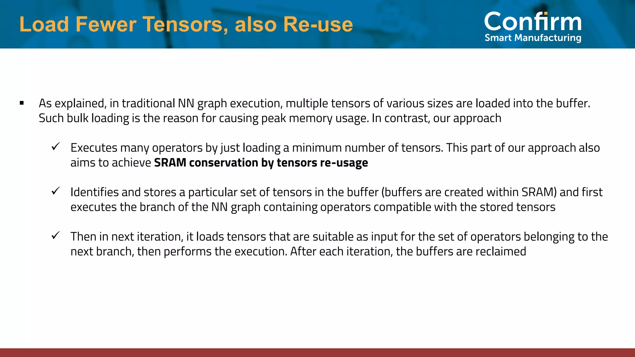 Load Fewer Tensors, also Re-use ▪ As explained, in traditional NN graph execution, multiple tensors of various sizes are loaded into the buffer. Such bulk loading is the reason for causing peak memory usage. In contrast, our approach ✓ Executes many operators by just loading a minimum number of tensors. This part of our approach also aims to achieve SRAM conservation by tensors re-usage ✓ Identifies and stores a particular set of tensors in the buffer (buffers are created within SRAM) and first executes the branch of the NN graph containing operators compatible with the stored tensors ✓ Then in next iteration, it loads tensors that are suitable as input for the set of operators belonging to the next branch, then performs the execution. After each iteration, the buffers are reclaimed 
