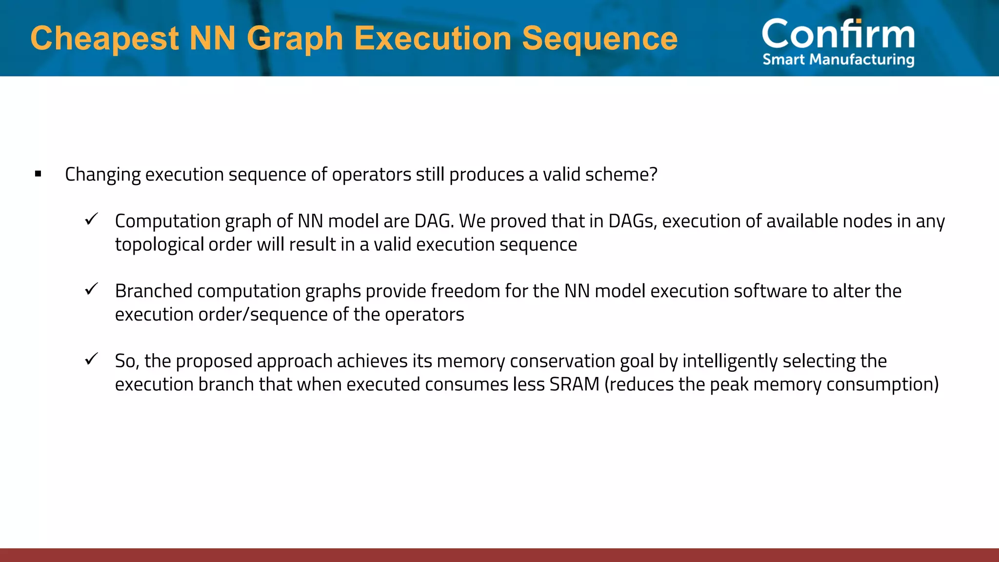 Cheapest NN Graph Execution Sequence ▪ Changing execution sequence of operators still produces a valid scheme? ✓ Computation graph of NN model are DAG. We proved that in DAGs, execution of available nodes in any topological order will result in a valid execution sequence ✓ Branched computation graphs provide freedom for the NN model execution software to alter the execution order/sequence of the operators ✓ So, the proposed approach achieves its memory conservation goal by intelligently selecting the execution branch that when executed consumes less SRAM (reduces the peak memory consumption) 
