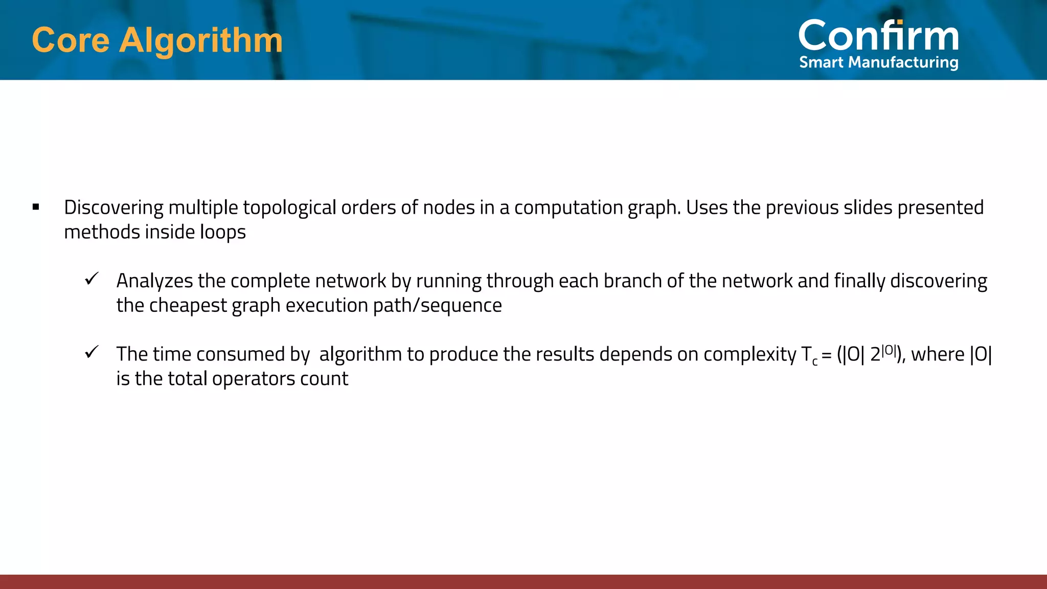 Core Algorithm ▪ Discovering multiple topological orders of nodes in a computation graph. Uses the previous slides presented methods inside loops ✓ Analyzes the complete network by running through each branch of the network and finally discovering the cheapest graph execution path/sequence ✓ The time consumed by algorithm to produce the results depends on complexity Tc = (|O| 2|O|), where |O| is the total operators count 