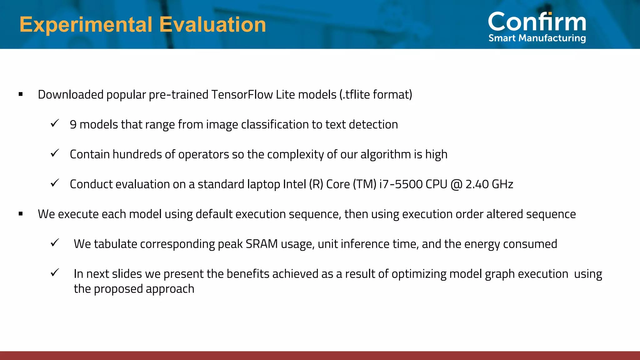 Experimental Evaluation ▪ Downloaded popular pre-trained TensorFlow Lite models (.tflite format) ✓ 9 models that range from image classification to text detection ✓ Contain hundreds of operators so the complexity of our algorithm is high ✓ Conduct evaluation on a standard laptop Intel (R) Core (TM) i7-5500 CPU @ 2.40 GHz ▪ We execute each model using default execution sequence, then using execution order altered sequence ✓ We tabulate corresponding peak SRAM usage, unit inference time, and the energy consumed ✓ In next slides we present the benefits achieved as a result of optimizing model graph execution using the proposed approach 