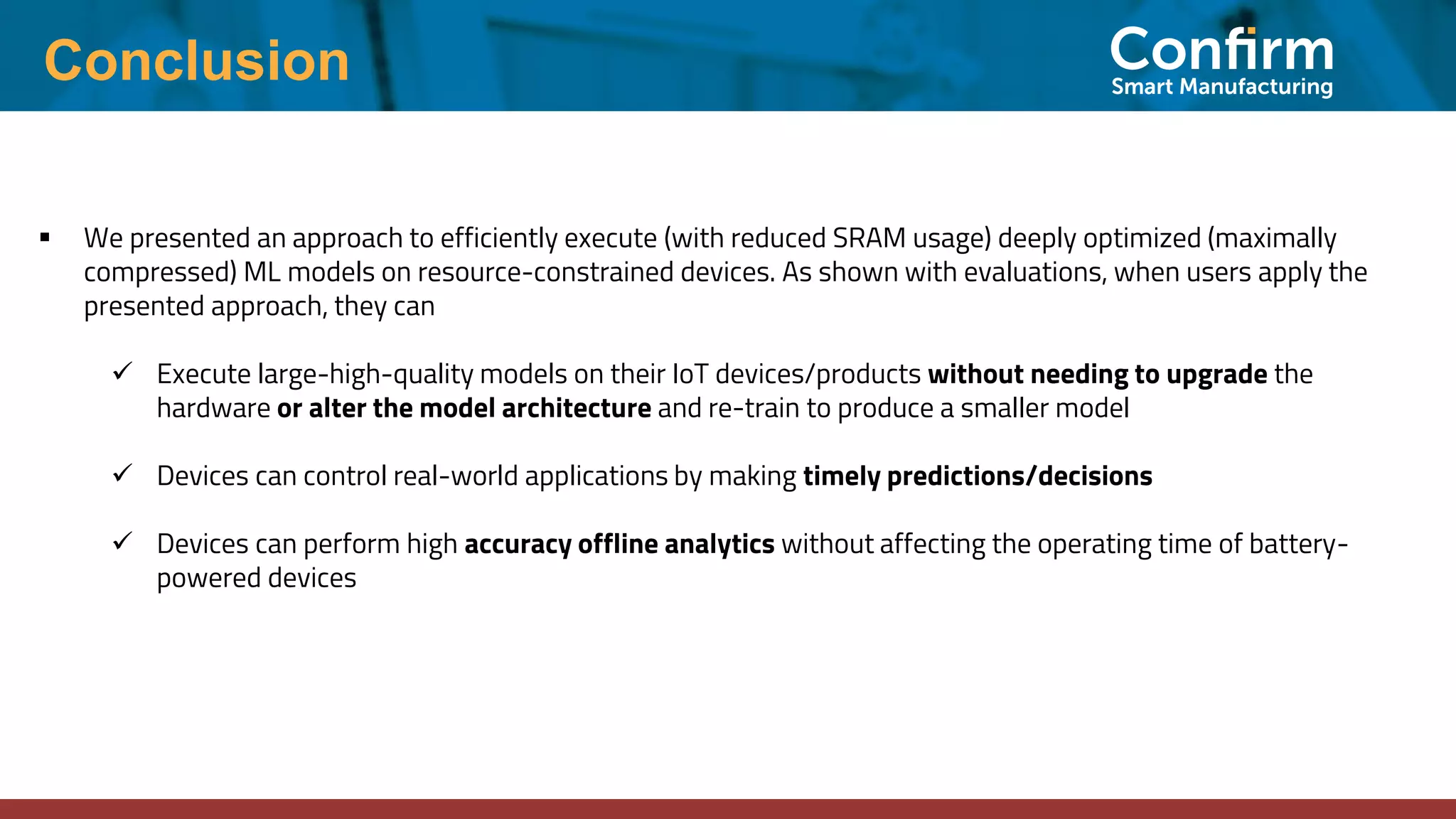 Conclusion ▪ We presented an approach to efficiently execute (with reduced SRAM usage) deeply optimized (maximally compressed) ML models on resource-constrained devices. As shown with evaluations, when users apply the presented approach, they can ✓ Execute large-high-quality models on their IoT devices/products without needing to upgrade the hardware or alter the model architecture and re-train to produce a smaller model ✓ Devices can control real-world applications by making timely predictions/decisions ✓ Devices can perform high accuracy offline analytics without affecting the operating time of battery- powered devices 