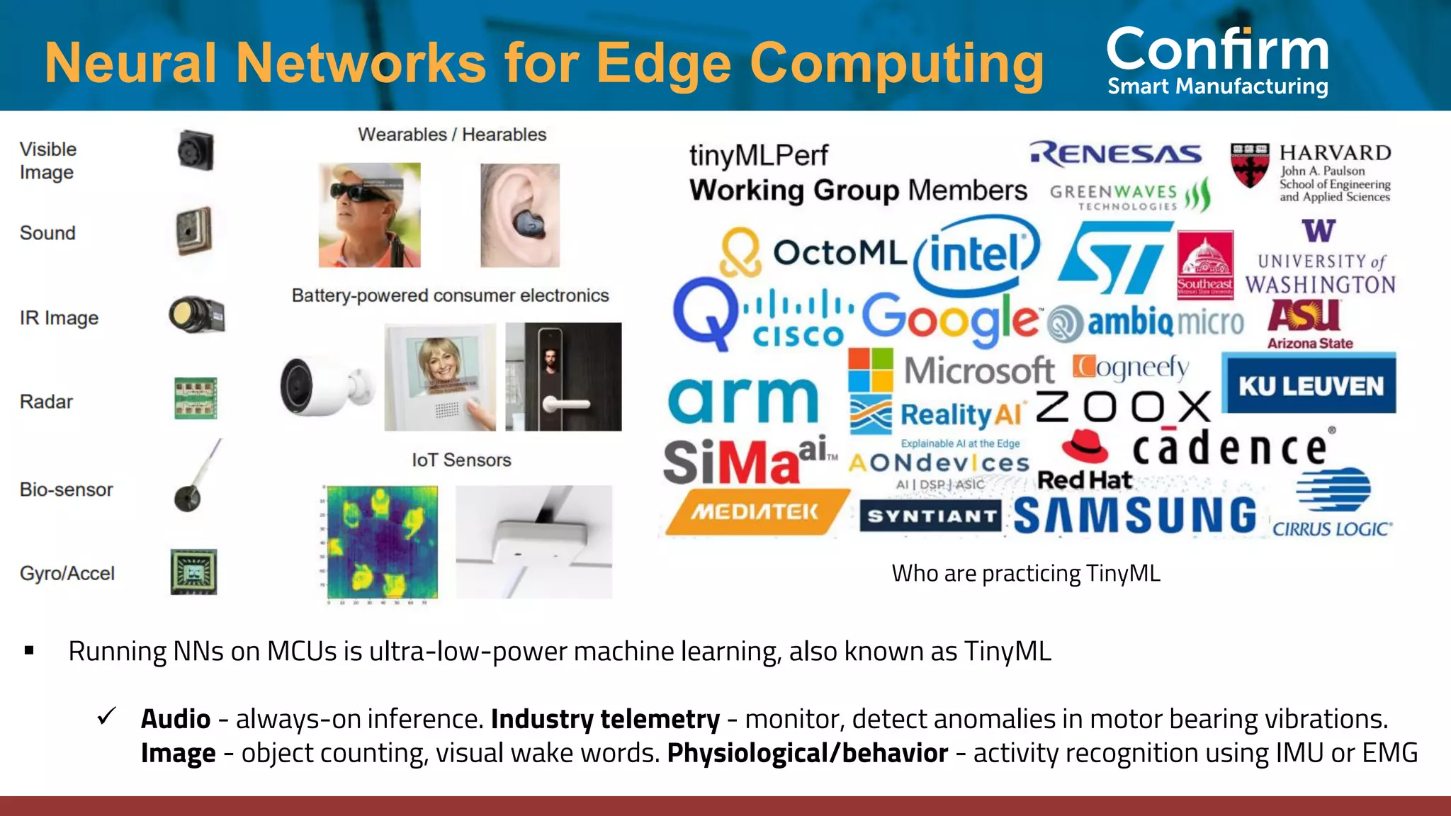 Neural Networks for Edge Computing ▪ Running NNs on MCUs is ultra-low-power machine learning, also known as TinyML ✓ Audio - always-on inference. Industry telemetry - monitor, detect anomalies in motor bearing vibrations. Image - object counting, visual wake words. Physiological/behavior - activity recognition using IMU or EMG Who are practicing TinyML 