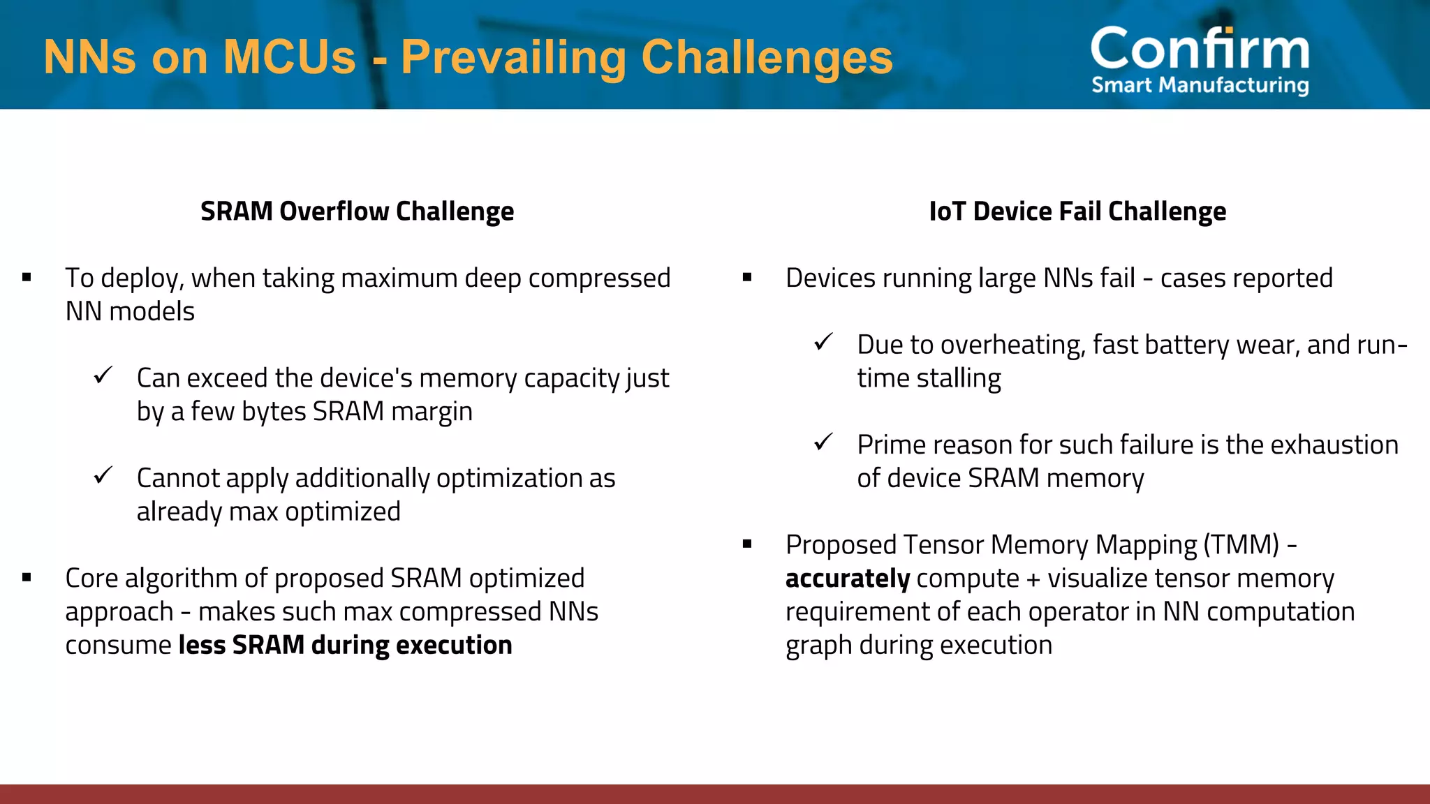 NNs on MCUs - Prevailing Challenges SRAM Overflow Challenge ▪ To deploy, when taking maximum deep compressed NN models ✓ Can exceed the device's memory capacity just by a few bytes SRAM margin ✓ Cannot apply additionally optimization as already max optimized ▪ Core algorithm of proposed SRAM optimized approach - makes such max compressed NNs consume less SRAM during execution IoT Device Fail Challenge ▪ Devices running large NNs fail - cases reported ✓ Due to overheating, fast battery wear, and run- time stalling ✓ Prime reason for such failure is the exhaustion of device SRAM memory ▪ Proposed Tensor Memory Mapping (TMM) - accurately compute + visualize tensor memory requirement of each operator in NN computation graph during execution 