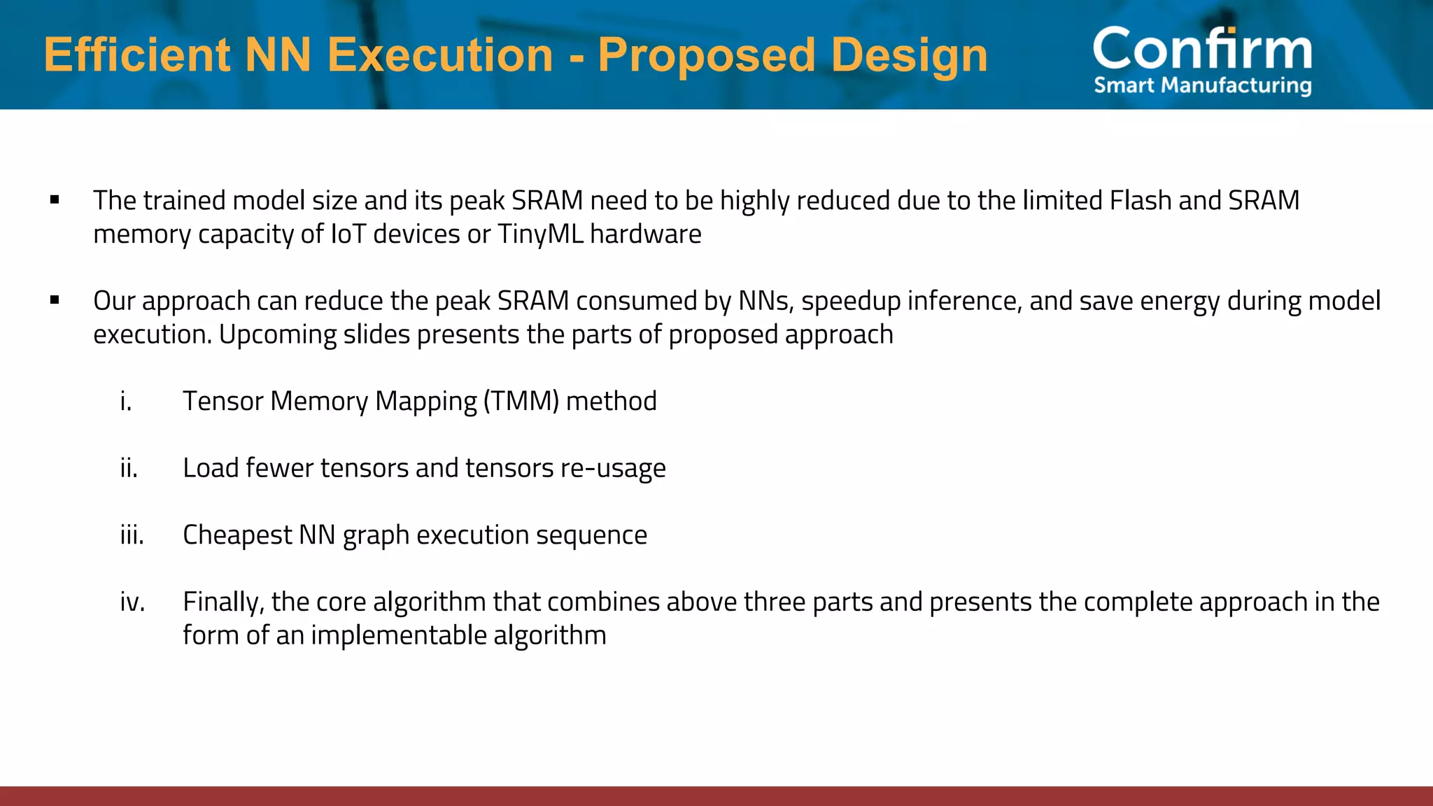 Efficient NN Execution - Proposed Design ▪ The trained model size and its peak SRAM need to be highly reduced due to the limited Flash and SRAM memory capacity of IoT devices or TinyML hardware ▪ Our approach can reduce the peak SRAM consumed by NNs, speedup inference, and save energy during model execution. Upcoming slides presents the parts of proposed approach i. Tensor Memory Mapping (TMM) method ii. Load fewer tensors and tensors re-usage iii. Cheapest NN graph execution sequence iv. Finally, the core algorithm that combines above three parts and presents the complete approach in the form of an implementable algorithm 
