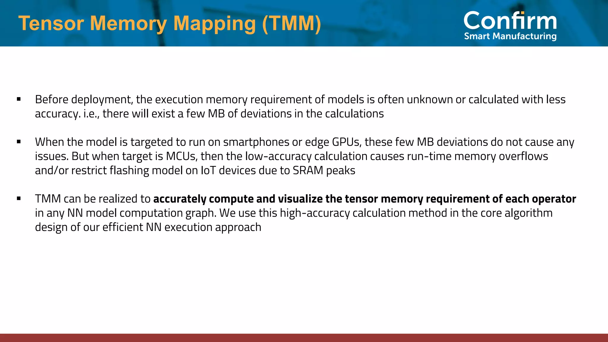 Tensor Memory Mapping (TMM) ▪ Before deployment, the execution memory requirement of models is often unknown or calculated with less accuracy. i.e., there will exist a few MB of deviations in the calculations ▪ When the model is targeted to run on smartphones or edge GPUs, these few MB deviations do not cause any issues. But when target is MCUs, then the low-accuracy calculation causes run-time memory overflows and/or restrict flashing model on IoT devices due to SRAM peaks ▪ TMM can be realized to accurately compute and visualize the tensor memory requirement of each operator in any NN model computation graph. We use this high-accuracy calculation method in the core algorithm design of our efficient NN execution approach 
