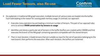 Load Fewer Tensors, also Re-use
▪ As explained, in traditional NN graph execution, multiple tensors of various sizes are loaded into the buffer.
Such bulk loading is the reason for causing peak memory usage. In contrast, our approach
✓ Executes many operators by just loading a minimum number of tensors. This part of our approach also
aims to achieve SRAM conservation by tensors re-usage
✓ Identifies and stores a particular set of tensors in the buffer (buffers are created within SRAM) and first
executes the branch of the NN graph containing operators compatible with the stored tensors
✓ Then in next iteration, it loads tensors that are suitable as input for the set of operators belonging to the
next branch, then performs the execution. After each iteration, the buffers are reclaimed
 