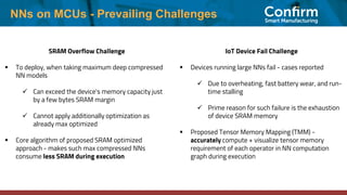 NNs on MCUs - Prevailing Challenges
SRAM Overflow Challenge
▪ To deploy, when taking maximum deep compressed
NN models
✓ Can exceed the device's memory capacity just
by a few bytes SRAM margin
✓ Cannot apply additionally optimization as
already max optimized
▪ Core algorithm of proposed SRAM optimized
approach - makes such max compressed NNs
consume less SRAM during execution
IoT Device Fail Challenge
▪ Devices running large NNs fail - cases reported
✓ Due to overheating, fast battery wear, and run-
time stalling
✓ Prime reason for such failure is the exhaustion
of device SRAM memory
▪ Proposed Tensor Memory Mapping (TMM) -
accurately compute + visualize tensor memory
requirement of each operator in NN computation
graph during execution
 