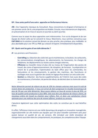 DP : Vous aviez parlé d’une autre approche en Performance Interne.
JFB : Oui l’approche classique du Consultant. Nous rencontrons le dirigeant d’entreprise et
son premier cercle. De là, une proposition est établie. Ensuite, nous intervenons en diagnostic,
en préconisation et en mise en œuvre en journée ou demi-journée.
Comme vous le voyez les deux approches sont intéressantes. Il en va du dirigeant et de son
équipe de choisir celle qui lui convient le mieux. Néanmoins, nous sommes convaincus que
CAP DIAG est la solution conseil de demain car plus proche, plus pratique, plus malléable et
plus abordable pour une TPE ou PME qui a besoin d’experts immédiatement disponibles.
DP : Quels sont les gains d’une telle démarche ?
JF : Les premiers sont financiers :
- Cost killing ou réduction des coûts tels que la maintenance, la location, les carburants,
les consommations énergétiques, les abonnements, les honoraires, les charges de
téléphone, les déplacements ou toutes autres charges externes,
- Efficience ou travailler mieux et plus vite au niveau de l’organisation des postes de
travail, des zones d’approvisionnement, de réception, de livraison, la préparation en
amont de la production, l’optimisation du back office pour les commandes, les
facturations et les encaissements, la gestion des machines, des fournitures et
outillages mais aussi la gestion des stocks en logique flux tendus car cela coûte cher
- Gestion ou réduction des heures supplémentaires, de l’intérim mais aussi des coûts
de maintenance, d’entretien, de pertes de rebuts, de déchets dans la chaine de valeurs
……..
Notre démarche permet de réduire de plus de 10% les charges externes mais aussi le coût de
revient direct de production. Il nous est arrivé de faire progresser le résultat économique de
plus de 5% par une telle démarche. Nous avons obtenu un taux de service à plus de 95%, un
taux de qualité sortie production à plus 98%. Cela veut dire une absence de retours clients, de
nouveaux ordres de travail ou chantier pour refaire, finir, et donc une satisfaction clients
optimale pour une maîtrise des prix de revient affaires, produits ou services.
J’ajouterai également que cette optimisation des coûts ne constitue pas le seul bénéfice
direct.
En effet, l’efficience interne est une réelle dynamique de progrès en innovation managériale,
organisationnelle car elle montre aux équipes que l’on peut travailler autrement sans pour
autant baisser en qualité de vie, de services. Elle introduit une réelle émulation de
changements aussi bien dans les comportements, les pratiques, les compétences dans l’équipe.
 