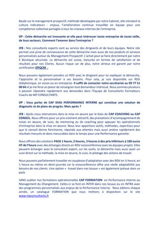 Basée sur le management prospectif, méthode développée par notre Cabinet, elle introduit la
culture indicateurs - enjeux, l’amélioration continue travaillée en équipe pour une
compétence collective partagée à tous les niveaux internes de l’entreprise.
DP : Cette démarche est innovante et elle peut intéresser toute entreprise de toute taille,
de tous secteurs. Comment l’amener dans l’entreprise ?
JFB : Nos consultants experts sont au service des dirigeants et de leurs équipes. Notre site
permet une prise de connaissance de cette démarche mais aussi de nos produits et services
personnalisés autour du Management Prospectif. L’achat peut se faire directement par notre
E Boutique sécurisée. La démarche est suivie, mesurée en termes de satisfaction et de
résultats pour nos Clients. Aucun risque car de plus, notre sérieux est garanti par notre
certification OPQCM .
Nous pouvons également prendre un RDV avec le dirigeant pour lui expliquer la démarche,
l’approche et la personnaliser à ses besoins. Pour cela, je suis disponible sur RDV
téléphonique, en vision ou en entreprise. Il suffit de contacter notre secrétariat au 09 77 51
00 64 et je me ferai un plaisir de renseigner tout demandeur intéressé. Nous sommes plusieurs
à pouvoir répondre rapidement aux demandes dans l’Equipe de Consultants Formateurs
Coachs de MP CONSULTANTS.
DP : Vous parlez de CAP DIAG PERFORMANCE INTERNE qui constitue une solution de
diagnostic et de plans de progrès. Mais après ?
JFB : Après nous intervenons dans la mise en œuvre par le biais de CAP COACHING ou CAP
CONSEIL. Nous offrons pour un prix vraiment attractif, des prestations d’accompagnement de
mises en œuvre, de suivi, de mentoring ou de coaching pour appuyer les opérationnels
d’entreprise dans la mise en œuvre. Nous leur apportons outils, méthodes, expertises pour
que le conseil donne fonctionne, réponde aux attentes mais aussi amène rapidement des
résultats mesurés et donc mesurables dans le temps pour une Performance garantie.
Nous offrons des solutions PACK 1 heure, 2 heures, 3 heures à des prix inférieurs à 100 euros
HT de l’heure avec des échanges directs en RDV visioconférence avec les équipes projets. Elles
peuvent échanger avec le consultant expert, sur les outils, la démarche mais aussi avoir un
suivi direct sur la méthode, la mise en œuvre, le suivi, le pilotage des actions de travail.
Nous pouvons parfaitement travailler en souplesse d’adaptation avec des RDV en ½ heure, en
1 heure ou même en demi-journée car la visioconférence offre une réelle adaptabilité aux
besoins de nos clients. Une option « travail dans nos locaux » est également prévue dans ce
pack.
SANS oublier nos formations opérationnelles CAP FORMATION en Performance Interne ou
Management du Changement. Celles-ci se font en INTER dans nos locaux ou en INTRA avec
des programmes personnalisés aux enjeux de la Performance Interne. Nous éditons chaque
année, un catalogue FORMATION que nous mettons à disposition sur le site
www.mpconsultants.fr
 