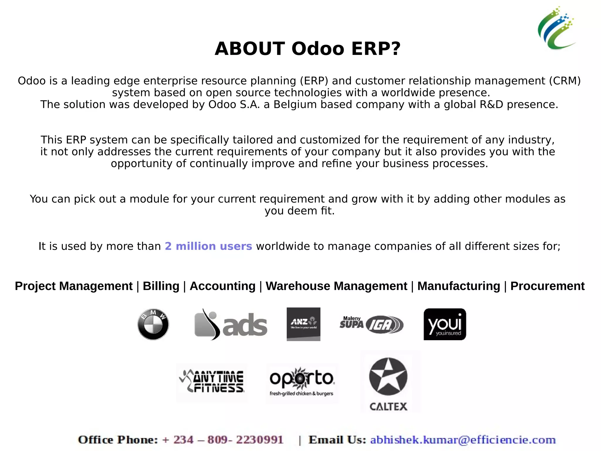 ABOUT Odoo ERP?
Odoo is a leading edge enterprise resource planning (ERP) and customer relationship management (CRM)
system based on open source technologies with a worldwide presence.
The solution was developed by Odoo S.A. a Belgium based company with a global R&D presence.
This ERP system can be specifically tailored and customized for the requirement of any industry,
it not only addresses the current requirements of your company but it also provides you with the
opportunity of continually improve and refine your business processes.
You can pick out a module for your current requirement and grow with it by adding other modules as
you deem fit.
It is used by more than 2 million users worldwide to manage companies of all different sizes for;
Project Management | Billing | Accounting | Warehouse Management | Manufacturing | Procurement
 