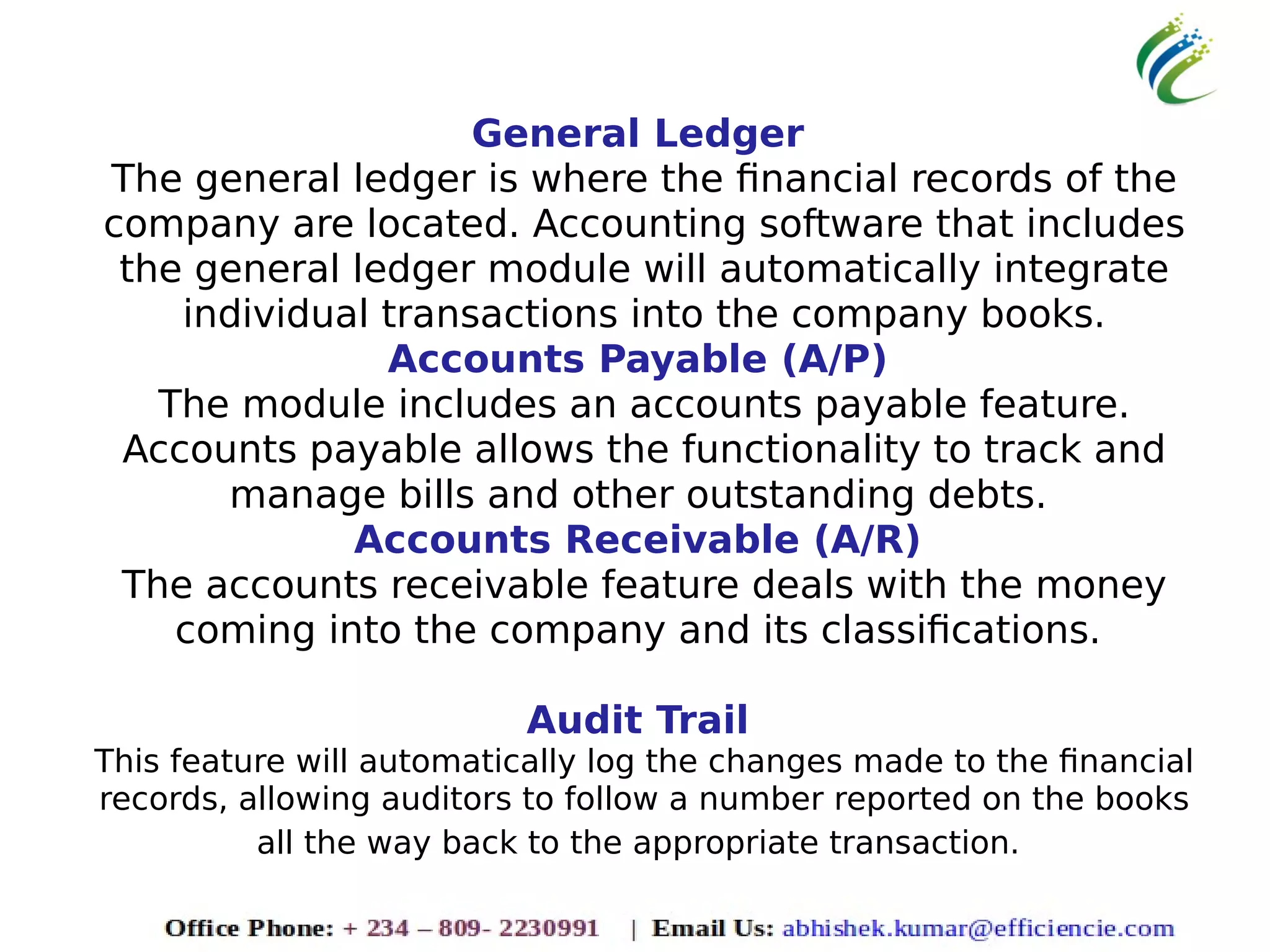 General Ledger
The general ledger is where the financial records of the
company are located. Accounting software that includes
the general ledger module will automatically integrate
individual transactions into the company books.
Accounts Payable (A/P)
The module includes an accounts payable feature.
Accounts payable allows the functionality to track and
manage bills and other outstanding debts.
Accounts Receivable (A/R)
The accounts receivable feature deals with the money
coming into the company and its classifications.
Audit Trail
This feature will automatically log the changes made to the financial
records, allowing auditors to follow a number reported on the books
all the way back to the appropriate transaction.
 