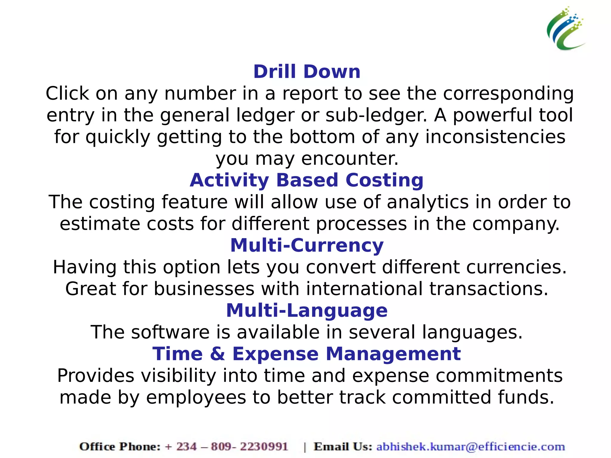 Drill Down
Click on any number in a report to see the corresponding
entry in the general ledger or sub-ledger. A powerful tool
for quickly getting to the bottom of any inconsistencies
you may encounter.
Activity Based Costing
The costing feature will allow use of analytics in order to
estimate costs for different processes in the company.
Multi-Currency
Having this option lets you convert different currencies.
Great for businesses with international transactions.
Multi-Language
The software is available in several languages.
Time & Expense Management
Provides visibility into time and expense commitments
made by employees to better track committed funds.
 