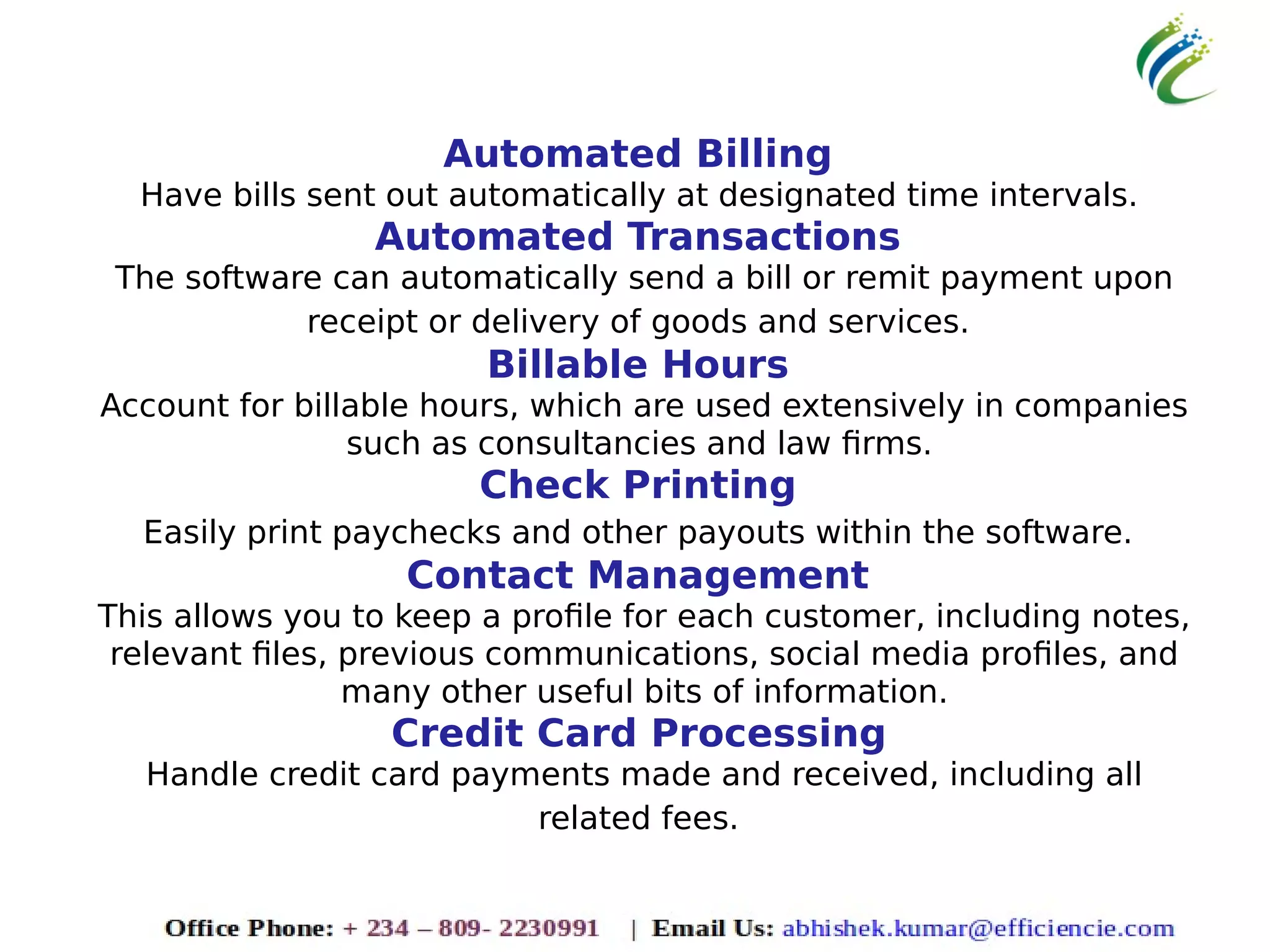 Automated Billing
Have bills sent out automatically at designated time intervals.
Automated Transactions
The software can automatically send a bill or remit payment upon
receipt or delivery of goods and services.
Billable Hours
Account for billable hours, which are used extensively in companies
such as consultancies and law firms.
Check Printing
Easily print paychecks and other payouts within the software.
Contact Management
This allows you to keep a profile for each customer, including notes,
relevant files, previous communications, social media profiles, and
many other useful bits of information.
Credit Card Processing
Handle credit card payments made and received, including all
related fees.
 