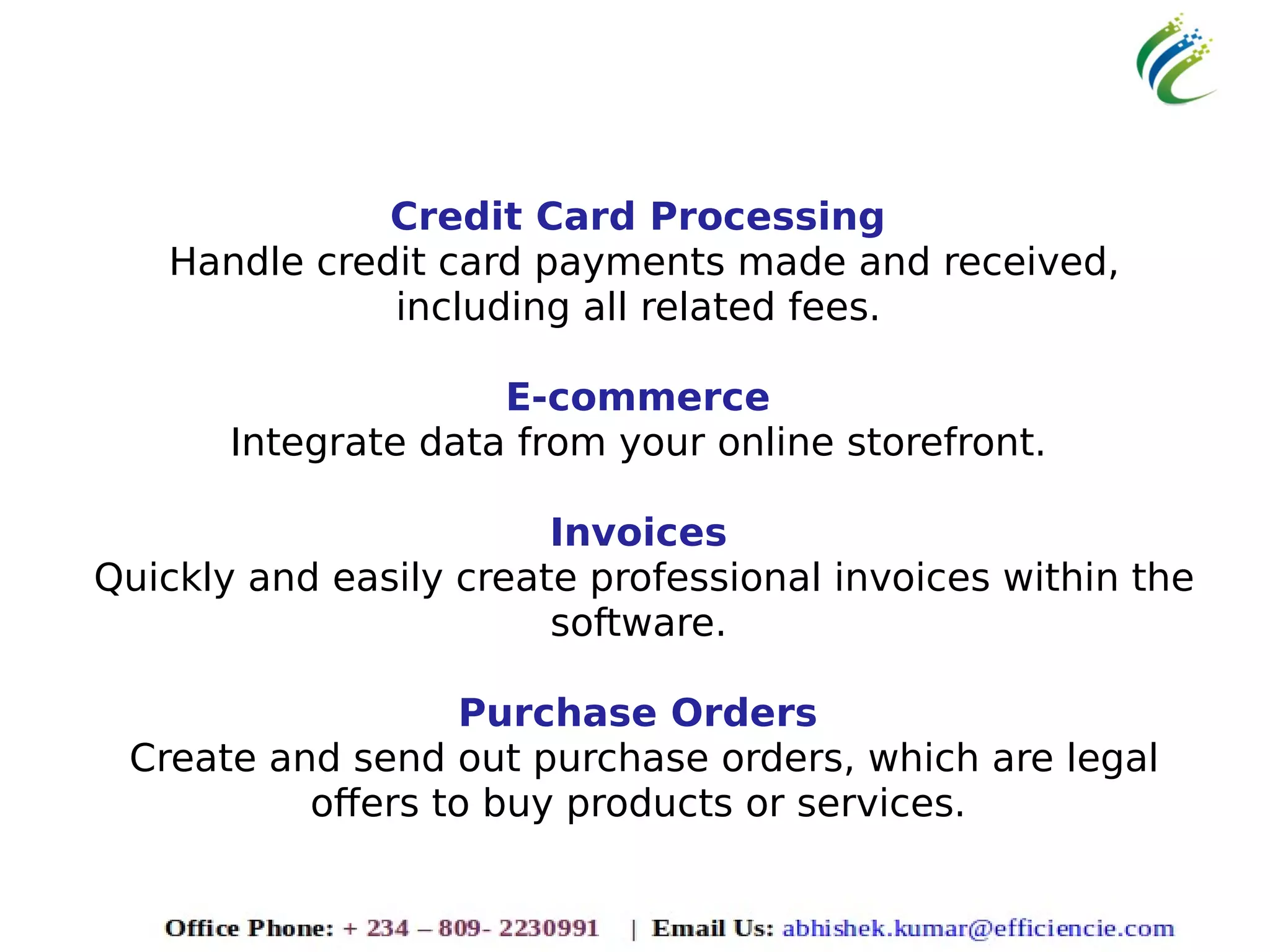 Credit Card Processing
Handle credit card payments made and received,
including all related fees.
E-commerce
Integrate data from your online storefront.
Invoices
Quickly and easily create professional invoices within the
software.
Purchase Orders
Create and send out purchase orders, which are legal
offers to buy products or services.
 