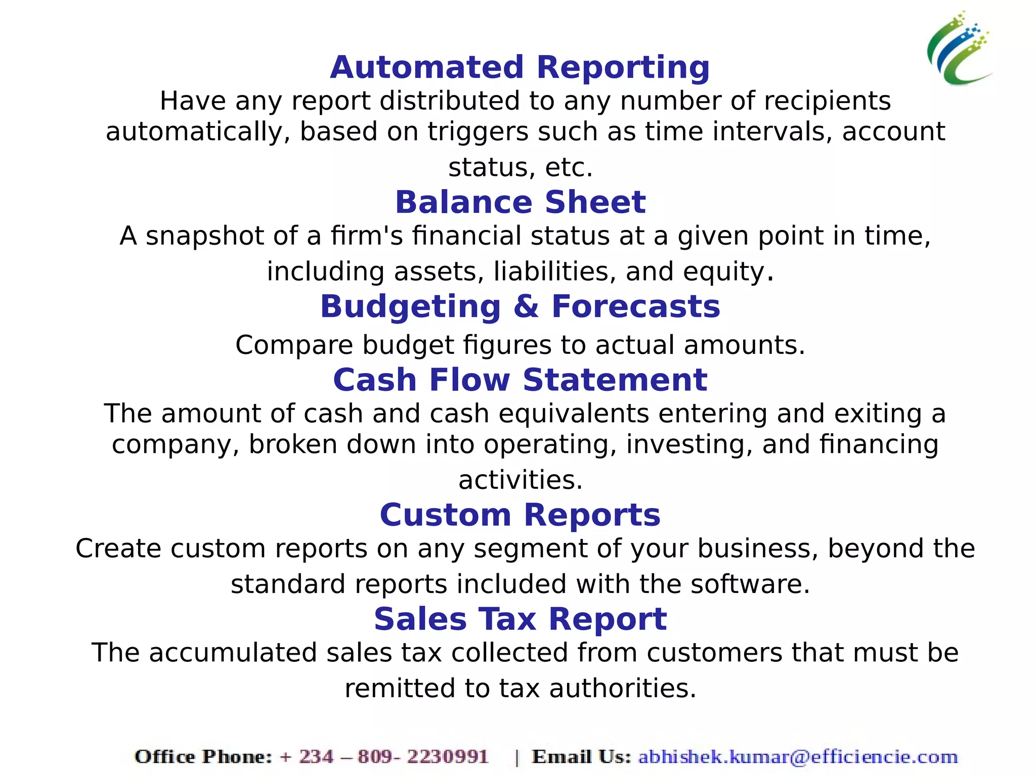 Automated Reporting
Have any report distributed to any number of recipients
automatically, based on triggers such as time intervals, account
status, etc.
Balance Sheet
A snapshot of a firm's financial status at a given point in time,
including assets, liabilities, and equity.
Budgeting & Forecasts
Compare budget figures to actual amounts.
Cash Flow Statement
The amount of cash and cash equivalents entering and exiting a
company, broken down into operating, investing, and financing
activities.
Custom Reports
Create custom reports on any segment of your business, beyond the
standard reports included with the software.
Sales Tax Report
The accumulated sales tax collected from customers that must be
remitted to tax authorities.
 