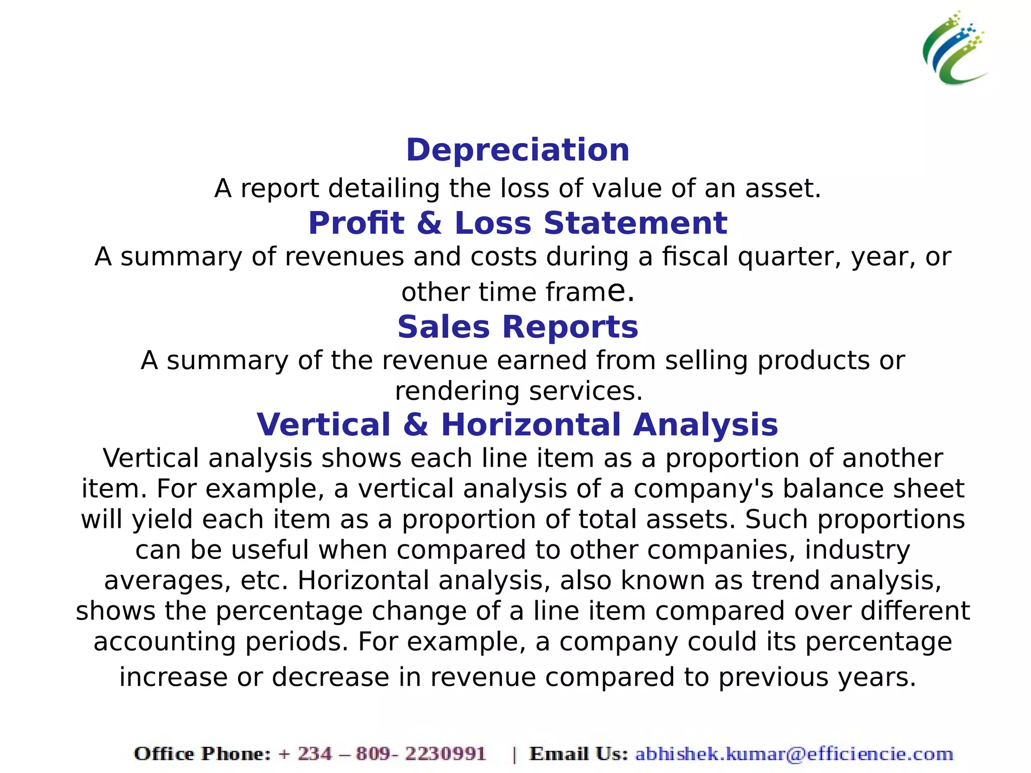 Depreciation
A report detailing the loss of value of an asset.
Profit & Loss Statement
A summary of revenues and costs during a fiscal quarter, year, or
other time frame.
Sales Reports
A summary of the revenue earned from selling products or
rendering services.
Vertical & Horizontal Analysis
Vertical analysis shows each line item as a proportion of another
item. For example, a vertical analysis of a company's balance sheet
will yield each item as a proportion of total assets. Such proportions
can be useful when compared to other companies, industry
averages, etc. Horizontal analysis, also known as trend analysis,
shows the percentage change of a line item compared over different
accounting periods. For example, a company could its percentage
increase or decrease in revenue compared to previous years.
 