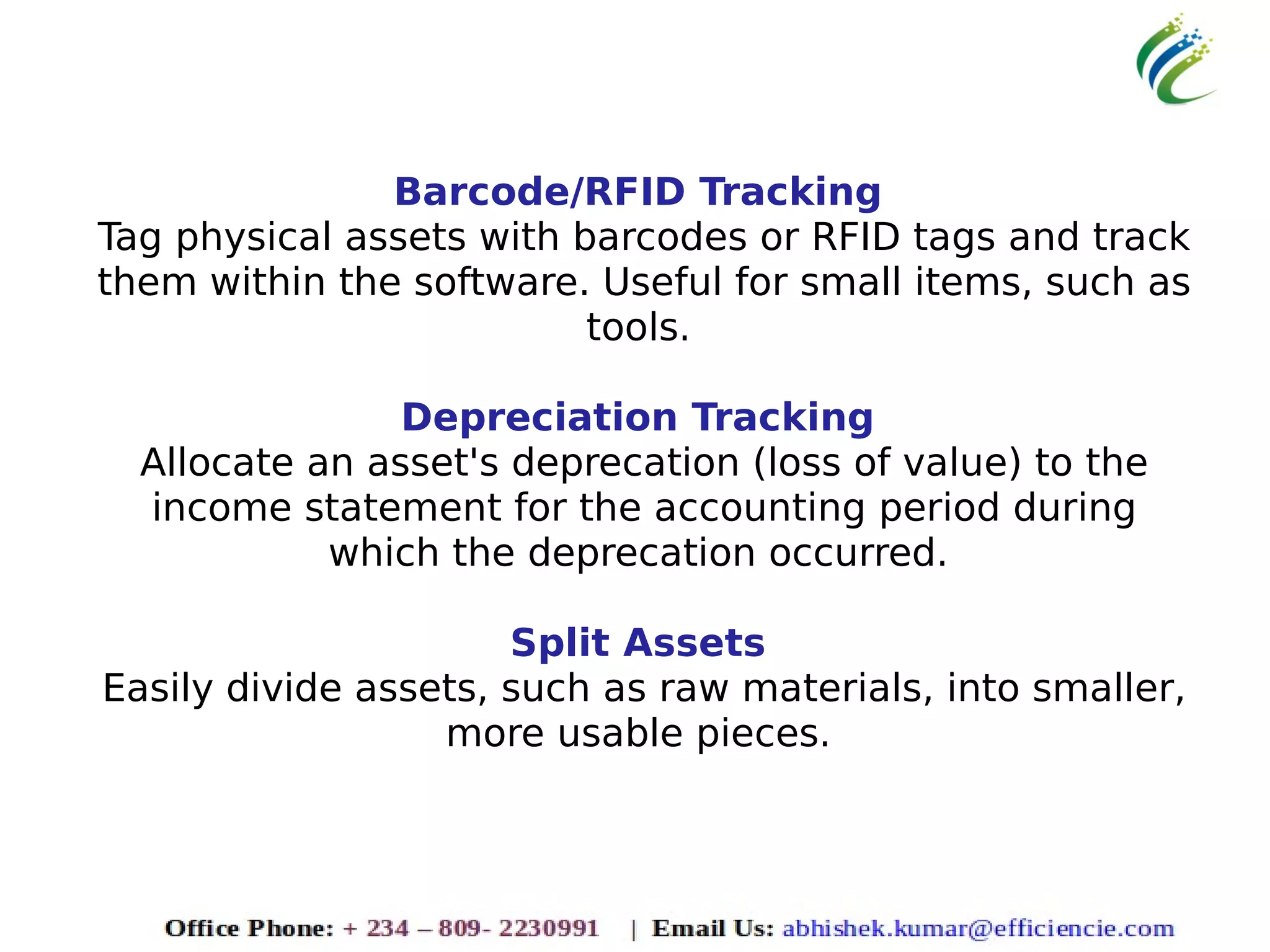 Barcode/RFID Tracking
Tag physical assets with barcodes or RFID tags and track
them within the software. Useful for small items, such as
tools.
Depreciation Tracking
Allocate an asset's deprecation (loss of value) to the
income statement for the accounting period during
which the deprecation occurred.
Split Assets
Easily divide assets, such as raw materials, into smaller,
more usable pieces.
 
