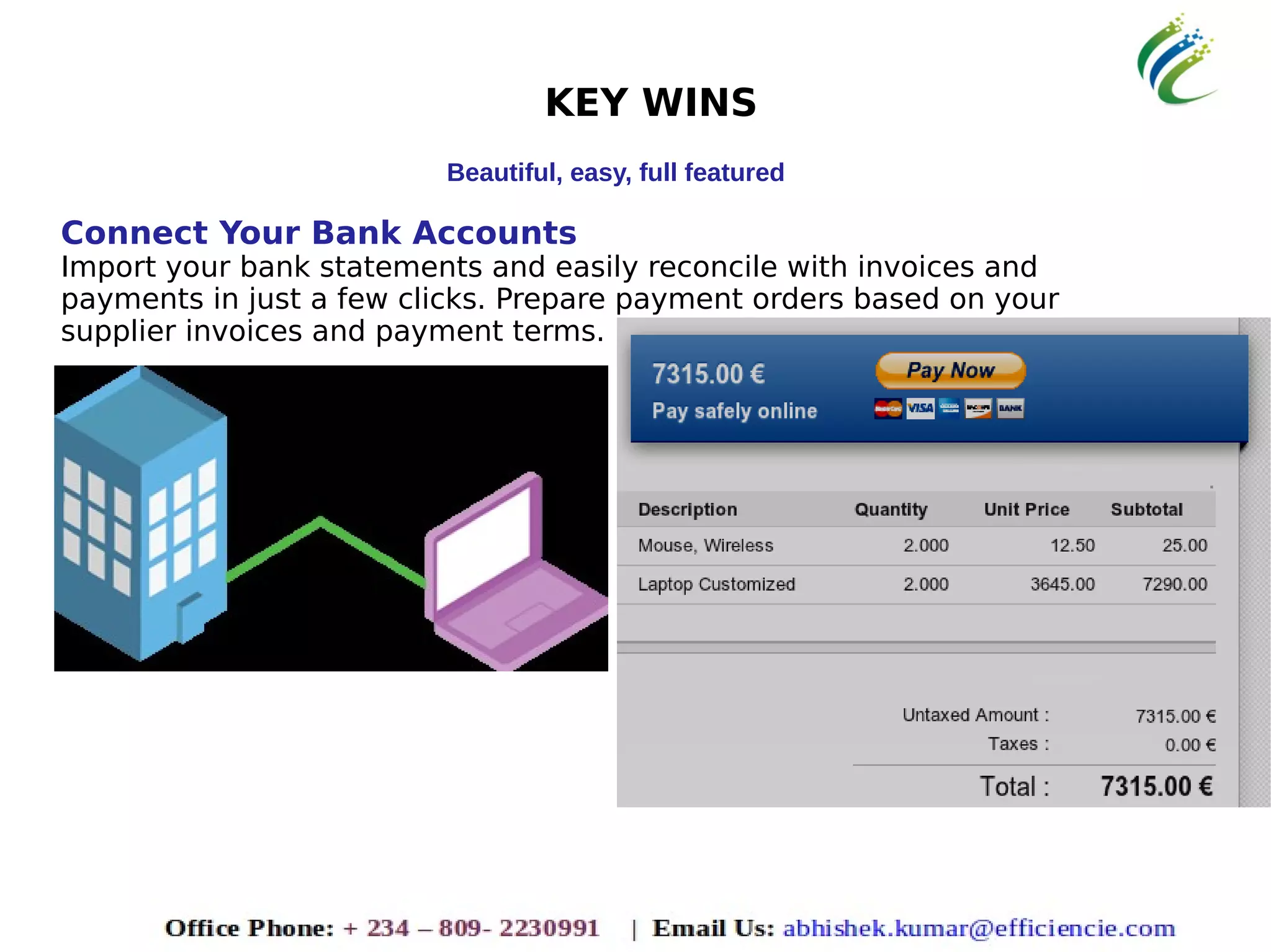 KEY WINS
Beautiful, easy, full featured
Connect Your Bank Accounts
Import your bank statements and easily reconcile with invoices and
payments in just a few clicks. Prepare payment orders based on your
supplier invoices and payment terms.
 