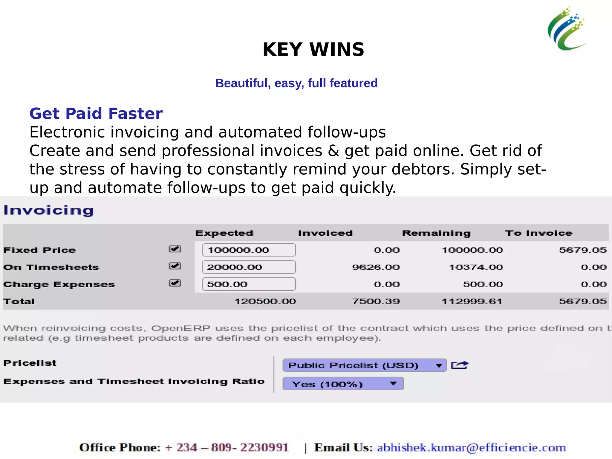KEY WINS
Beautiful, easy, full featured
Get Paid Faster
Electronic invoicing and automated follow-ups
Create and send professional invoices & get paid online. Get rid of
the stress of having to constantly remind your debtors. Simply set-
up and automate follow-ups to get paid quickly.
 